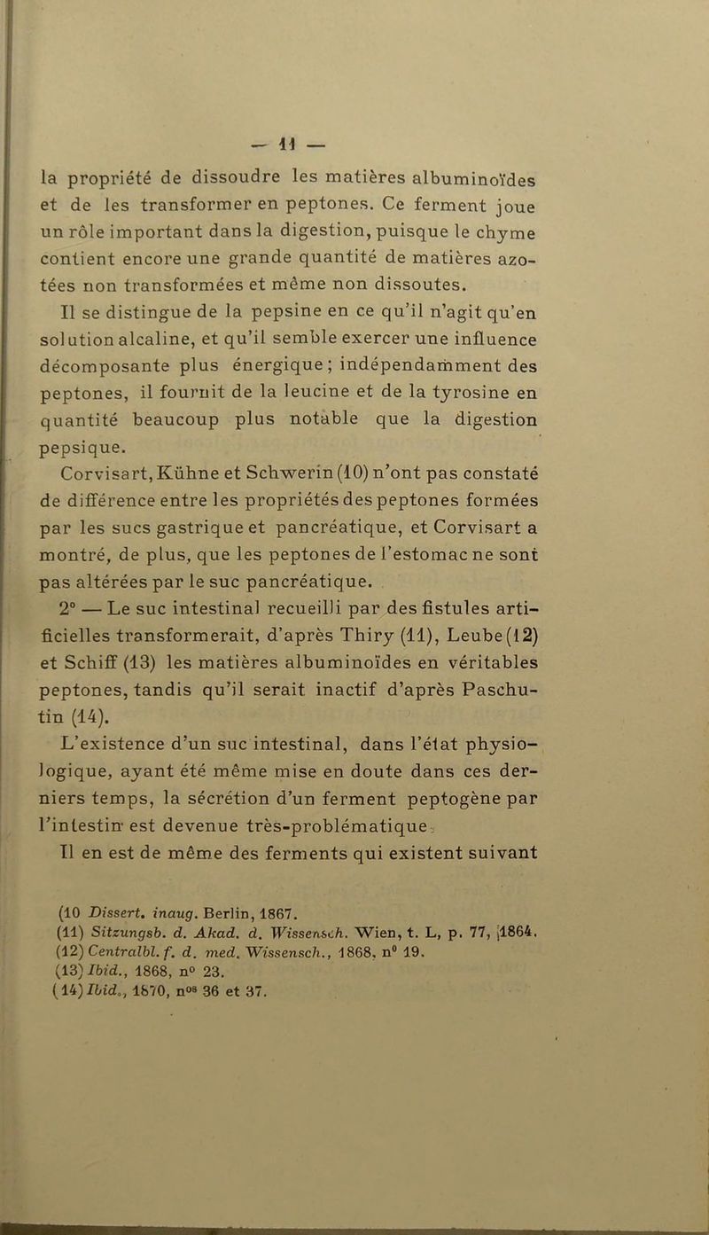— il- ia propriété de dissoudre les matières albuminoïdes et de les transformer en peptones. Ce ferment joue un rôle important dans la digestion, puisque le chyme contient encore une grande quantité de matières azo- tées non transformées et même non dissoutes. Il se distingue de la pepsine en ce qu’il n’agit qu’en sol ution alcaline, et qu’il semble exercer une influence décomposante plus énergique ; indépendamment des peptones, il fournit de la leucine et de la tyrosine en quantité beaucoup plus notable que la digestion pepsique. Corvisart,Kühne et Schwerin (10) n’ont pas constaté de différence entre les propriétés des peptones formées par les sucs gastrique et pancréatique, et Corvisart a montré, de plus, que les peptones de l’estomac ne sont pas altérées par le suc pancréatique. 2° — Le suc intestinal recueilli par des fistules arti- ficielles transformerait, d’après Thiry (11), Leube(l2) et Schiff (13) les matières albuminoïdes en véritables peptones, tandis qu’il serait inactif d’après Paschu- tin (14). L’existence d’un suc intestinal, dans l’état physio- logique, ayant été même mise en doute dans ces der- niers temps, la sécrétion d’un ferment peptogène par l’intestin-est devenue très-problématique. Il en est de même des ferments qui existent suivant (10 Dissert, inaug. Berlin, 1867. (11) Sitzungsb. d. Akad. d. Wissensch. Wien, t. L, p. 77, |1864. (12) Centralbl. f. d. med. Wissensch., 1868. n° 19. (13) Ibid., 1868, n° 23.