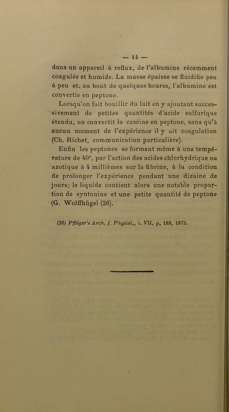 / — 14 — dans un appareil à reflux, de l’albumine récemment coagulée et humide. La masse épaisse se fluidifie peu à peu et, au bout de quelques heures, l’albumine est convertie en peptone. Lorsqu’on fait bouillir du lait en y ajoutant succes- sivement de petites quantités d’acide sulfurique étendu, on convertit la caséine en peptone, sans qu’à aucun moment de l’expérience il y ait coagulation (Ch. Richet, communication particulière). Enfin les peptones se forment même à une tempé- rature de 40°, par l’action des acides chlorhydrique ou azotique à 4 millièmes sur la fibrine, à la condition de prolonger l’expérience pendant une dizaine de jours; le liquide contient alors une notable propor- tion de syntonine et une petite quantité de peptone (G. Wolffhügel (26).