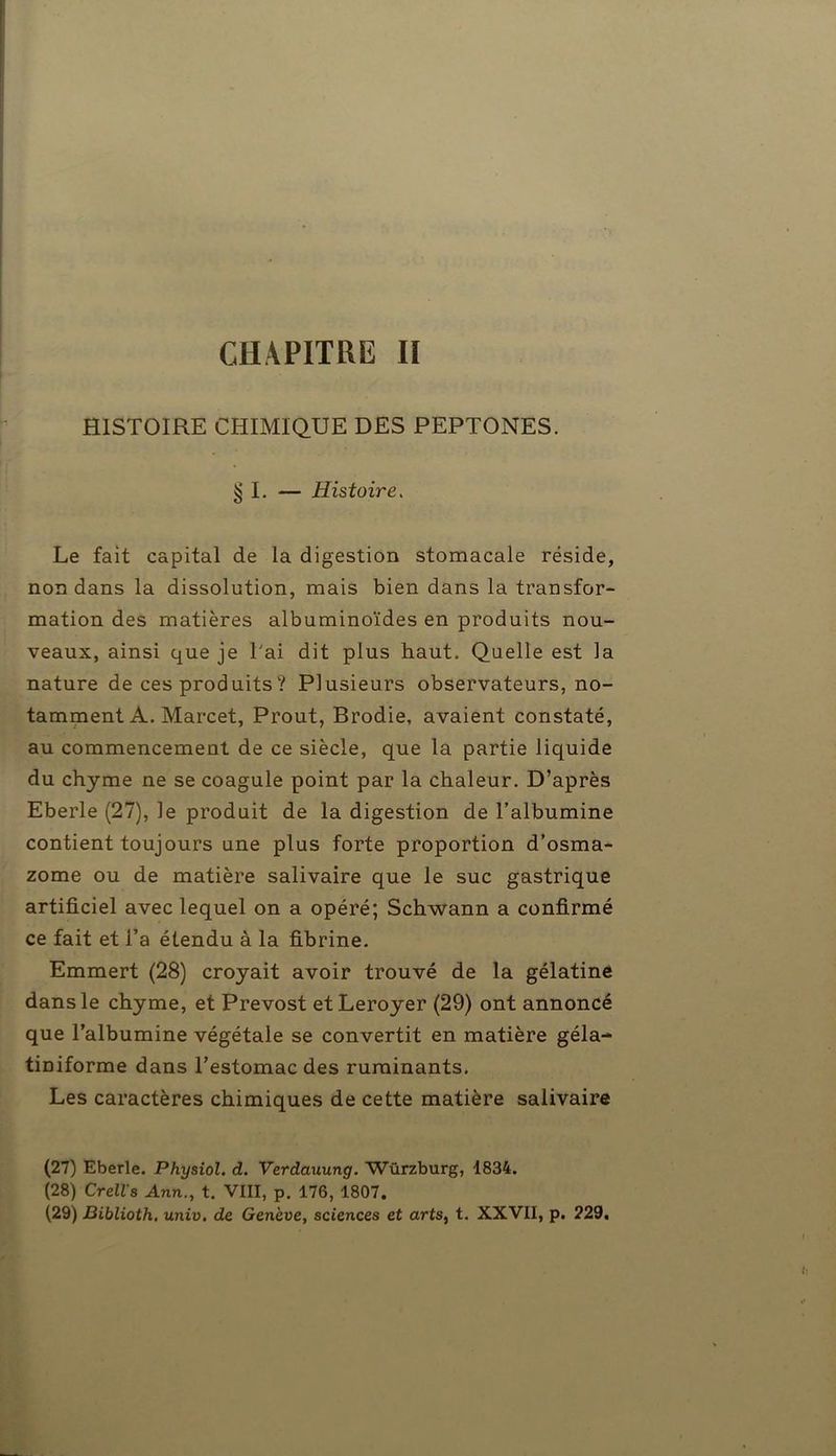 CHAPITRE II HISTOIRE CHIMIQUE DES PEPTONES. § I. — Histoire. Le fait capital de la digestion stomacale réside, non dans la dissolution, mais bien dans la transfor- mation des matières albuminoïdes en produits nou- veaux, ainsi que je Lai dit plus haut. Quelle est la nature de ces produits ? Plusieurs observateurs, no- tamment A. Marcet, Prout, Brodie, avaient constaté, au commencement de ce siècle, que la partie liquide du chyme ne se coagule point par la chaleur. D’après Eberle (27), le produit de la digestion de l’albumine contient toujours une plus forte proportion d’osma- zome ou de matière salivaire que le suc gastrique artificiel avec lequel on a opéré; Schwann a confirmé ce fait et i’a étendu à la fibrine. Emmert (28) croyait avoir trouvé de la gélatine dans le chyme, et Prévost etLeroyer (29) ont annoncé que l’albumine végétale se convertit en matière géla- tiniforme dans l’estomac des ruminants. Les caractères chimiques de cette matière salivaire (27) Eberle. Physiol. d. Verdauung. Würzburg, 1834. (28) Crells Ann., t. VIII, p. 176, 1807. (29) Biblioth. univ. de Genève, sciences et arts, t. XXVII, p. 229,