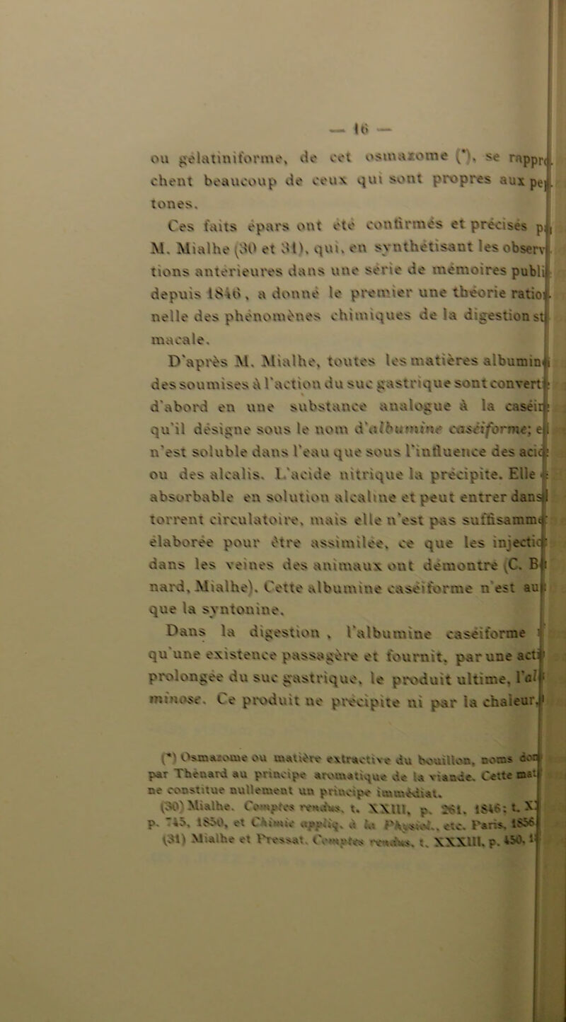 ou gèlatiniforme, de cet osmaiome (*'. se rappr< chent beaucoup de ceux qui sont propres aux pe tones. Ces faits épars ont ete continués et précises p M. Mialhe (30 et 311, qui. en synthétisant lesobserv tions anterieures dans une sérié de mémoires publi depuis ISàù, a donne le premier une théorie ratioi nelle des phénomènes chimiques de la digestionst macale. D'après M. Mialhe, toutes les matières albumin des soumises A l'action du suc gastrique sont couvert d'abord en une substance analogue à la caséii qu'il désigne sous le nom d\»tb»iMî>»<* ca&èifbrme; e n'est soluble dans l'eau que sous l'influence des acu ou des alcalis. L'acide nitrique la précipite. Elle absorbable en solution alcaline et peut entrer dan torrent circulatoire, mais elle n'est pas suftisamm élaborée pour être assimilée, ce que les iniecti dans les veines des animaux out démontré VC. B nard. Mialhe). Cette albumine caseiforme n est au que la syntonine. Dans la digestion . l'albumine caséifonne qu une existence passagère et fournit, par une ac prolongée du suc gastrique, le produit ultime, Ta* m : a ose. Le produit ne précipité ni par ta chaleur J* Cl OsmMwue ou matière extractive du bouillon. noms paT Thénard au principe aromatique de U viande. Cette tas ne constitue nullement un principe immédiat. (30) Mialhe. Comptes rendus, t. XXUI. p, 261. 1646 : :. N p. 4o, 1SÔ0, et Chimie U 1» etc. Taris. IS56 V3l) M.alhe et Tressât, Compta rv*dù*. t. XXXIU. p. 45* lf