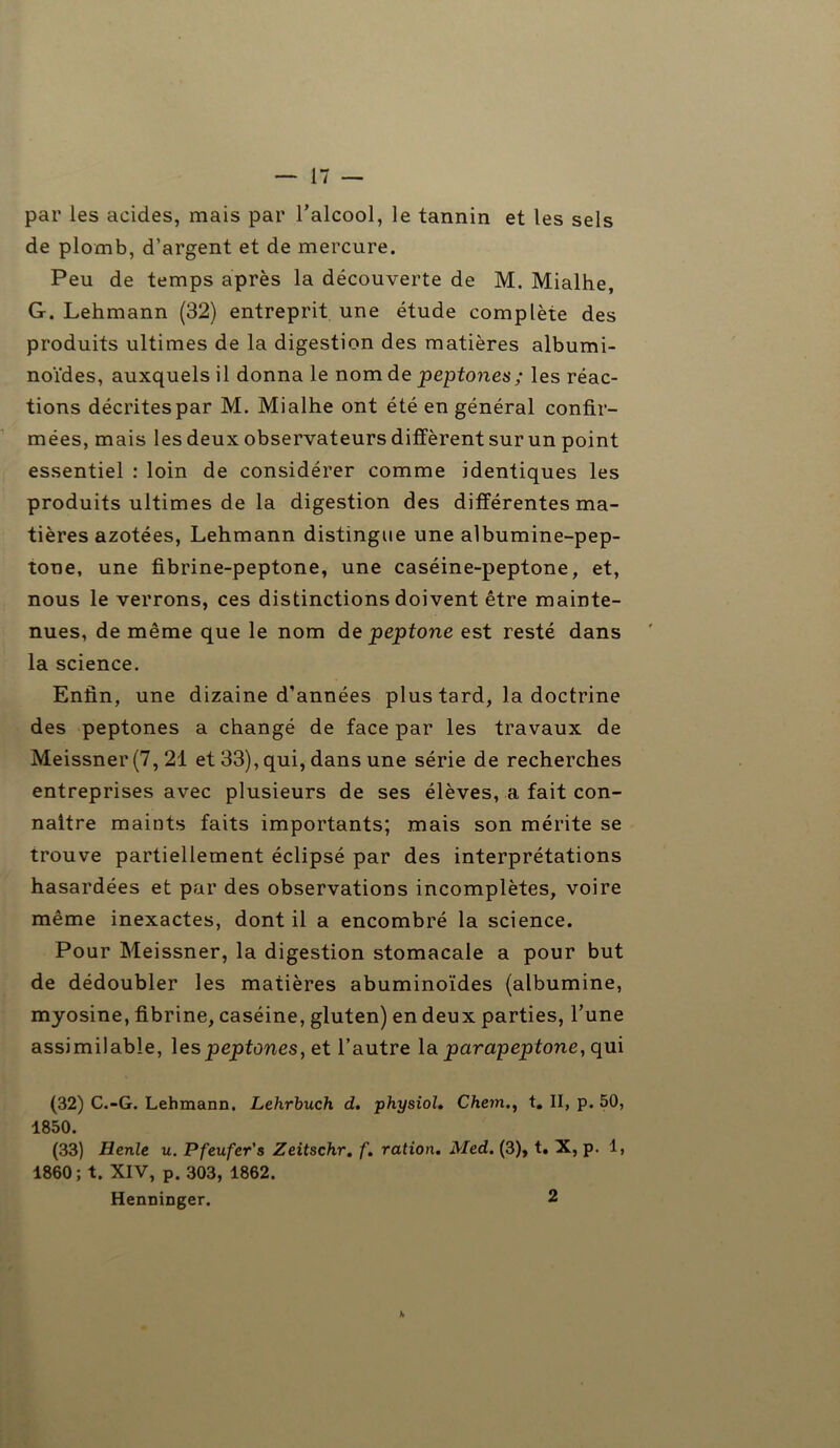 par les acides, mais par l’alcool, le tannin et les sels de plomb, d’argent et de mercure. Peu de temps après la découverte de M. Mialhe, G. Lehmann (32) entreprit une étude complète des produits ultimes de la digestion des matières albumi- noïdes, auxquels il donna le nom de peptones; les réac- tions décrites par M. Mialhe ont été en général confir- mées, mais les deux observateurs diffèrent sur un point essentiel : loin de considérer comme identiques les produits ultimes de la digestion des différentes ma- tières azotées, Lehmann distingue une albumine-pep- tone, une fibrine-peptone, une caséine-peptone, et, nous le verrons, ces distinctions doivent être mainte- nues, de même que le nom de peptone est resté dans la science. Enfin, une dizaine d’années plus tard, la doctrine des peptones a changé de face par les travaux de Meissner (7, 21 et 33), qui, dans une série de recherches entreprises avec plusieurs de ses élèves, a fait con- naître maints faits importants; mais son mérite se trouve partiellement éclipsé par des interprétations hasardées et par des observations incomplètes, voire même inexactes, dont il a encombré la science. Pour Meissner, la digestion stomacale a pour but de dédoubler les matières abuminoïdes (albumine, myosine, fibrine, caséine, gluten) en deux parties, l’une assimilable, les peptones, et l’autre la parapeptone, qui (32) C.-G. Lehmann. Lehrbuch d. physiol. Chem., t# II, p. 50, 1850. (33) Henle u. Pfeufer's Zeitschr. f. ration. Med. (3), t. X, p. 1, 1860; t. XIV, p. 303, 1862. Henninger. 2 h