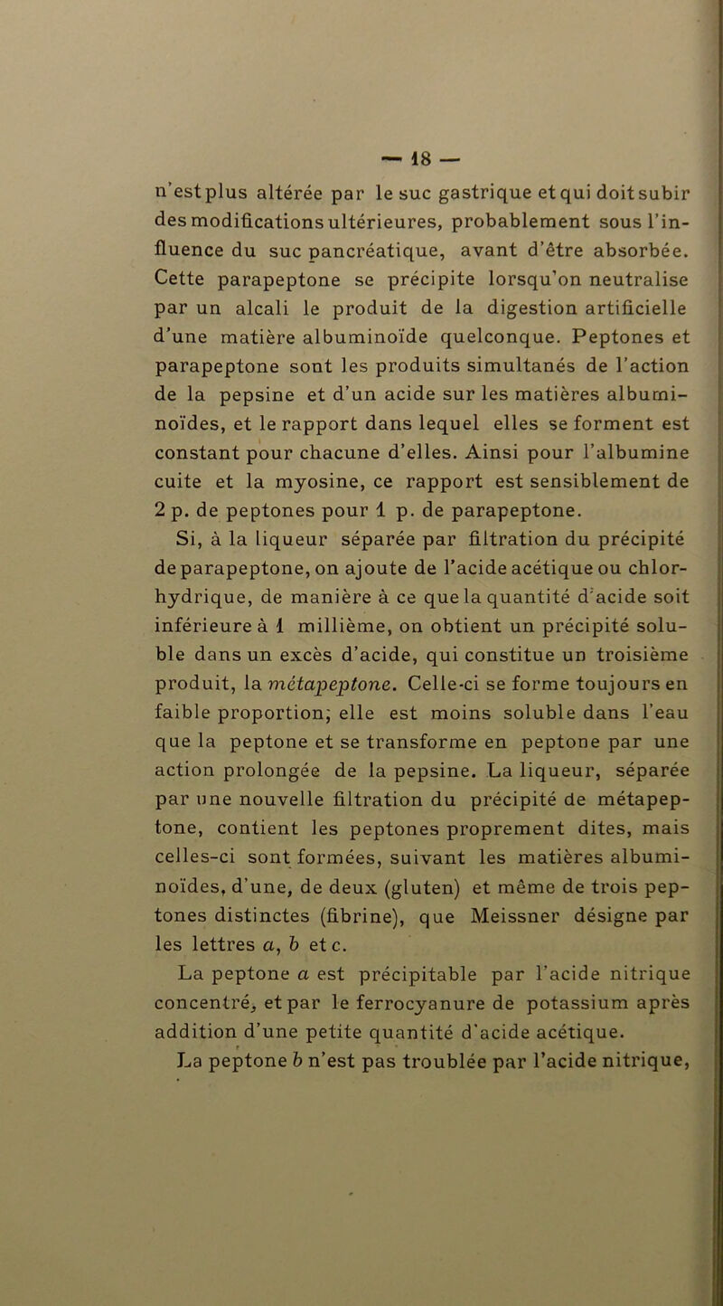 n’est plus altérée par le suc gastrique et qui doit subir des modifications ultérieures, probablement sous l’in- fluence du suc pancréatique, avant d’être absorbée. Cette parapeptone se précipite lorsqu’on neutralise par un alcali le produit de la digestion artificielle d’une matière albuminoïde quelconque. Peptones et parapeptone sont les produits simultanés de l’action de la pepsine et d’un acide sur les matières albumi- noïdes, et le rapport dans lequel elles se forment est constant pour chacune d’elles. Ainsi pour l’albumine cuite et la myosine, ce rapport est sensiblement de 2 p. de peptones pour 1 p. de parapeptone. Si, à la liqueur séparée par filtration du précipité de parapeptone, on ajoute de l’acide acétique ou chlor- hydrique, de manière à ce que la quantité d'acide soit inférieure à 1 millième, on obtient un précipité solu- ble dans un excès d’acide, qui constitue un troisième produit, la métapeptone. Celle-ci se forme toujours en faible proportion; elle est moins soluble dans l’eau que la peptone et se transforme en peptone par une action prolongée de la pepsine. La liqueur, séparée par une nouvelle filtration du précipité de métapep- tone, contient les peptones proprement dites, mais celles-ci sont formées, suivant les matières albumi- noïdes, d’une, de deux (gluten) et même de trois pep- tones distinctes (fibrine), que Meissner désigne par les lettres a, b et c. La peptone a est précipitable par l’acide nitrique concentré, et par le ferrocyanure de potassium après addition d’une petite quantité d’acide acétique. f • La peptone b n’est pas troublée par l’acide nitrique,