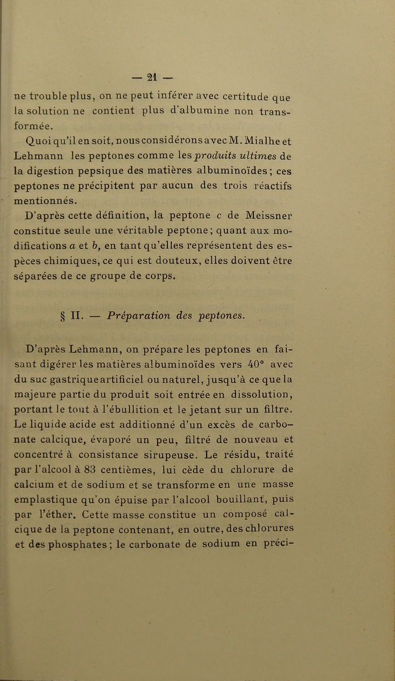 ne trouble plus, on ne peut inférer avec certitude que la solution ne contient plus d’albumine non trans- formée. Quoi qu’il en soit, nous considérons avec M. Mialhe et Lehmann les peptones comme les produits ultimes de la digestion pepsique des matières albuminoïdes; ces peptones ne précipitent par aucun des trois réactifs mentionnés. D’après cette définition, la peptone c de Meissner constitue seule une véritable peptone; quant aux mo- difications a et b, en tant qu’elles représentent des es- pèces chimiques, ce qui est douteux, elles doivent être séparées de ce groupe de corps. § II. — Préparation des peptones. D’après Lehmann, on prépare les peptones en fai- sant digérer les matières albuminoïdes vers 40° avec du suc gastrique artificiel ou naturel, jusqu’à ce que la majeure partie du produit soit entrée en dissolution, portant le tout à l’ébullition et le jetant sur un filtre. Le liquide acide est additionné d’un excès de carbo- nate calcique, évaporé un peu, filtré de nouveau et concentré à consistance sirupeuse. Le résidu, traité par l’alcool à 83 centièmes, lui cède du chlorure de calcium et de sodium et se transforme en une masse emplastique qu’on épuise par l’alcool bouillant, puis par l’éther. Cette masse constitue un composé cal- cique de la peptone contenant, en outre, des chlorures et des phosphates ; le carbonate de sodium en préci-
