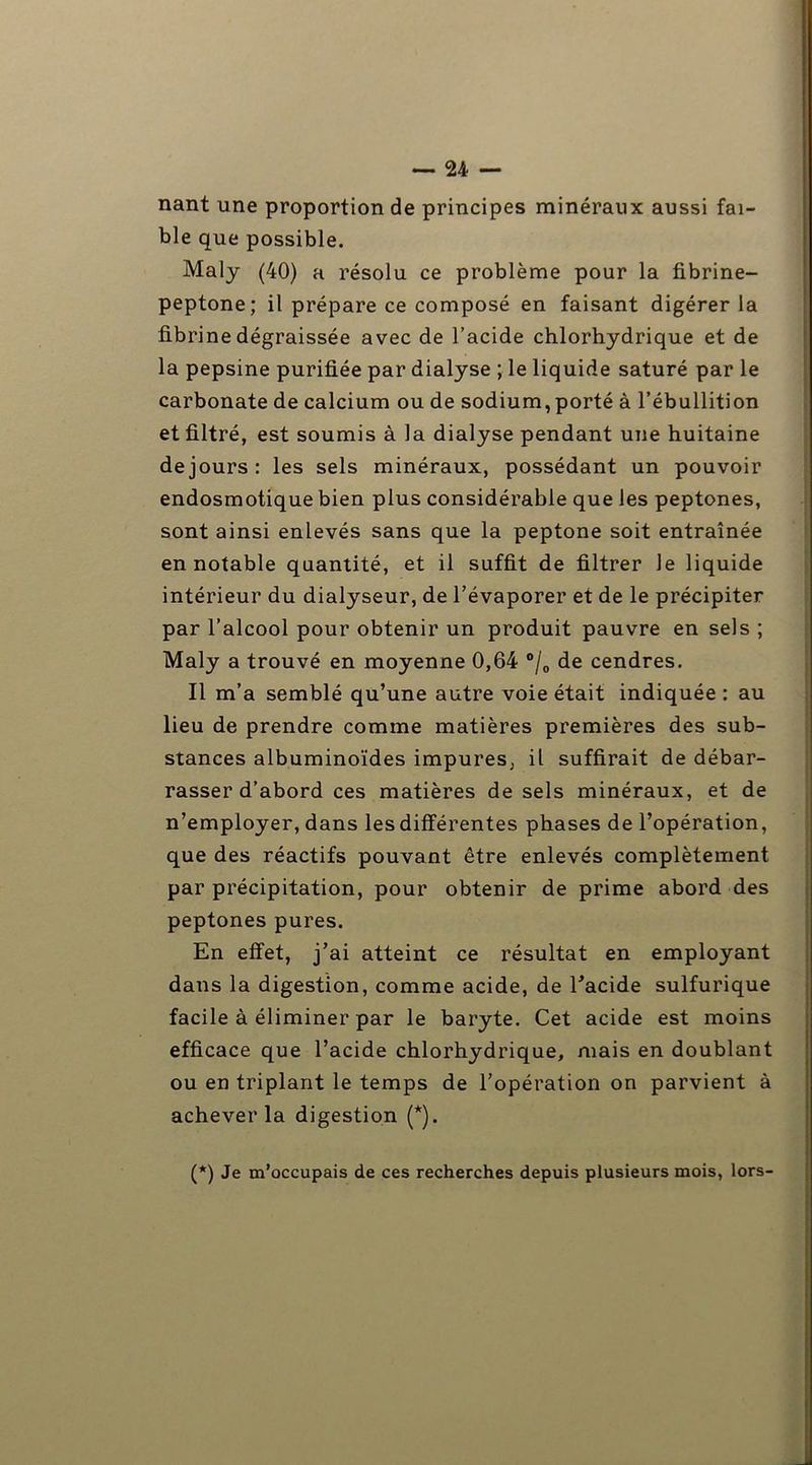 nant une proportion de principes minéraux aussi fai- ble que possible. Maly (40) a résolu ce problème pour la fibrine- peptone; il prépare ce composé en faisant digérer la fibrine dégraissée avec de l’acide chlorhydrique et de la pepsine purifiée par dialyse ; le liquide saturé par le carbonate de calcium ou de sodium, porté à l’ébullition et filtré, est soumis à la dialyse pendant une huitaine de jours: les sels minéraux, possédant un pouvoir endosmotique bien plus considérable que les peptones, sont ainsi enlevés sans que la peptone soit entraînée en notable quantité, et il suffit de filtrer le liquide intérieur du dialyseur, de l’évaporer et de le précipiter par l’alcool pour obtenir un produit pauvre en sels ; Maly a trouvé en moyenne 0,64 °/0 de cendres. Il m’a semblé qu’une autre voie était indiquée : au lieu de prendre comme matières premières des sub- stances albuminoïdes impures, il suffirait de débar- rasser d’abord ces matières de sels minéraux, et de n’employer, dans les différentes phases de l’opération, que des réactifs pouvant être enlevés complètement par précipitation, pour obtenir de prime abord des peptones pures. En effet, j’ai atteint ce résultat en employant dans la digestion, comme acide, de l’acide sulfurique facile à éliminer par le baryte. Cet acide est moins efficace que l’acide chlorhydrique, mais en doublant ou en triplant le temps de l’opération on parvient à achever la digestion (*). (*) Je m’occupais de ces recherches depuis plusieurs mois, lors-