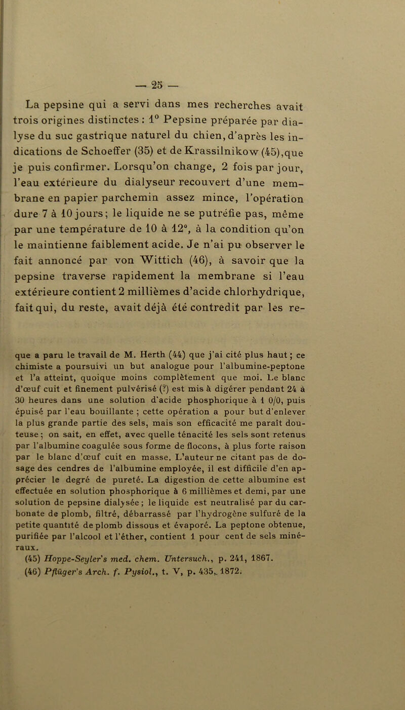 La pepsine qui a servi dans mes recherches avait trois origines distinctes : 1° Pepsine préparée par dia- lyse du suc gastrique naturel du chien, d’après les in- dications de Schoeffer (35) et de Krassilnikow (45),que je puis confirmer. Lorsqu’on change, 2 fois par jour, l’eau extérieure du dialyseur recouvert d’une mem- brane en papier parchemin assez mince, l’opération dure 7 à 10 jours; le liquide ne se putréfie pas, même par une température de 10 à 12°, à la condition qu’on le maintienne faiblement acide. Je n’ai pu observer le fait annoncé par von Wittich (46), à savoir que la pepsine traverse rapidement la membrane si l’eau extérieure contient 2 millièmes d’acide chlorhydrique, fait qui, du reste, avait déjà été contredit par les re- que a paru le travail de M. Herth (44) que j’ai cité plus haut ; ce chimiste a poursuivi un but analogue pour l’albumine-peptone et l’a atteint, quoique moins complètement que moi. Le blanc d’œuf cuit et finement pulvérisé (?) est mis à digérer pendant 24 à 30 heures dans une solution d'acide phosphorique à 1 0/0, puis épuisé par l’eau bouillante ; cette opération a pour but d’enlever la plus grande partie des sels, mais son efficacité me paraît dou- teuse ; on sait, en effet, avec quelle ténacité les sels sont retenus par l’albumine coagulée sous forme de flocons, à plus forte raison par le blanc d’œuf cuit en masse. L’auteur ne citant pas de do- sage des cendres de l’albumine employée, il est difficile d’en ap- précier le degré de pureté. La digestion de cette albumine est effectuée en solution phosphorique à 6 millièmes et demi, par une solution de pepsine diafysée; le liquide est neutralisé par du car- bonate de plomb, filtré, débarrassé par l’hydrogène sulfuré de la petite quantité de plomb dissous et évaporé. La peptone obtenue, purifiée par l’alcool et l’éther, contient 1 pour cent de sels miné- raux. (45) Hoppe-Seylers med. chem. Untersuch., p. 241, 1867. (46) Pflüger's Arch. f. Pysiol., t. V, p. 435,. 1872.