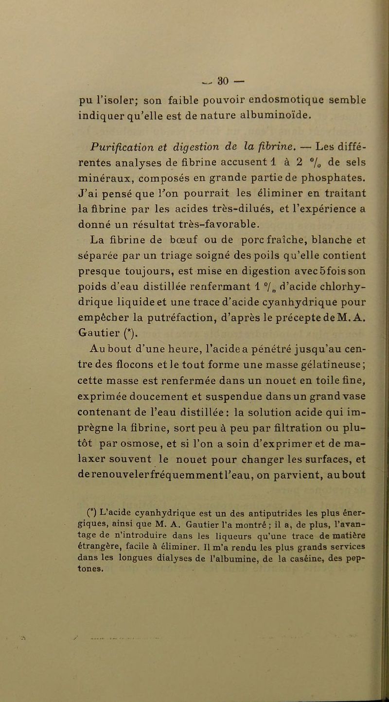 pu l’isoler; son faible pouvoir endosmotique semble indiquer qu’elle est dénaturé albuminoïde. Purification et digestion de la fibrine. — Les diffé- rentes analyses de fibrine accusent 1 à 2 % de sels minéraux, composés en grande partie de phosphates. J’ai pensé que Lon pourrait les éliminer en traitant la fibrine par les acides très-dilués, et l’expérience a donné un résultat très-favorable. La fibrine de bœuf ou de porc fraîche, blanche et séparée par un triage soigné des poils qu’elle contient presque toujours, est mise en digestion avec5foisson poids d’eau distillée renfermant 1 °/„ d’acide chlorhy- drique liquide et une trace d’acide cyanhydrique pour empêcher la putréfaction, d’après le précepte de M. A. Gautier (*). Au bout d’une heure, l’acide a pénétré jusqu’au cen- tre des flocons et le tout forme une masse gélatineuse ; cette masse est renfermée dans un nouet en toile fine, exprimée doucement et suspendue dans un grand vase contenant de l’eau distillée: la solution acide qui im- prègne la fibrine, sort peu à peu par filtration ou plu- tôt par osmose, et si l’on a soin d’exprimer et de ma- laxer souvent le nouet pour changer les surfaces, et derenouvelerfréquemmentl’eau, on parvient, aubout (*) L’acide cyanhydrique est un des antiputrides les plus éner- giques, ainsi que M. A. Gautier l’a montré; il a, de plus, l’avan- tage de n’introduire dans les liqueurs qu’une trace de matière étrangère, facile à éliminer. Il m’a rendu les plus grands services dans les longues dialyses de l’albumine, de la caséine, des pep- tones.
