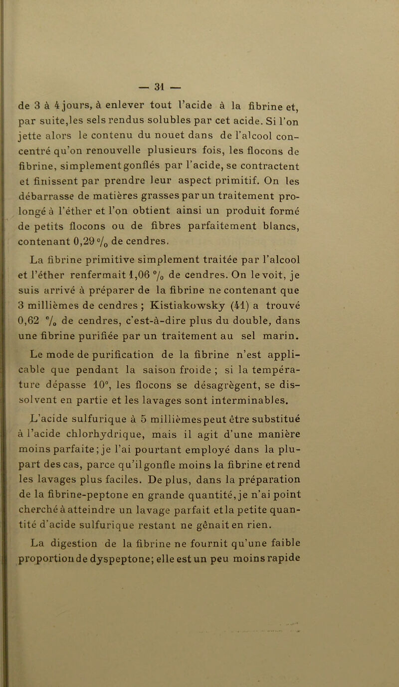 de 3 à 4 jours, à enlever tout l’acide à la fibrine et, par suite,les sels rendus solubles par cet acide. Si l’on jette alors le contenu du nouet dans de l’alcool con- centré qu’on renouvelle plusieurs fois, les flocons de fibrine, simplement gonflés par l’acide, se contractent et finissent par prendre leur aspect primitif. On les débarrasse de matières grasses par un traitement pro- longé à l’éther et l’on obtient ainsi un produit formé de petits flocons ou de fibres parfaitement blancs, contenant 0,29 °/0 cendres, La fibrine primitive simplement traitée par l’alcool et l’éther renfermait 1,06 °/o de cendres. On le voit, je suis arrivé à préparer de la fibrine ne contenant que 3 millièmes de cendres ; Kistiakowsky (41) a trouvé 0,62 % de cendres, c’est-à-dire plus du double, dans une fibrine purifiée par un traitement au sel marin. Le mode de purification de la fibrine n’est appli- cable que pendant la saison froide ; si la tempéra- ture dépasse 10°, les flocons se désagrègent, se dis- solvent en partie et les lavages sont interminables. L’acide sulfurique à 5 millièmespeut être substitué à l’acide chlorhydrique, mais il agit d’une manière moins parfaite ; je l’ai pourtant employé dans la plu- part des cas, parce qu’il gonfle moins la fibrine et rend les lavages plus faciles. De plus, dans la préparation de la fibrine-peptone en grande quantité, je n’ai point cherché à atteindre un lavage parfait etla petite quan- tité d’acide sulfurique restant ne gênait en rien. La digestion de la fibrine ne fournit qu’une faible proportion de dyspeptone; elle est un peu moins rapide