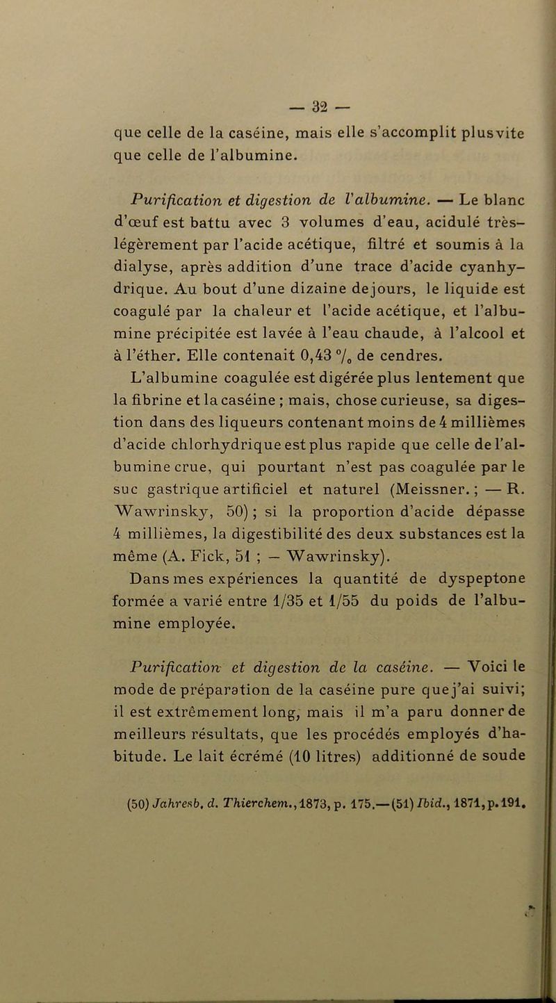 que celle de la caséine, mais elle s’accomplit plusvite que celle de l’albumine. Purification et digestion de l'albumine. — Le blanc d’œuf est battu avec 3 volumes d’eau, acidulé très- légèrement par l’acide acétique, filtré et soumis à la dialyse, après addition d’une trace d’acide cyanhy- drique. Au bout d’une dizaine dejours, le liquide est coagulé par la chaleur et l’acide acétique, et l’albu- mine précipitée est lavée à l’eau chaude, à l’alcool et à l’éther. Elle contenait 0,43 % de cendres. L’albumine coagulée est digérée plus lentement que la fibrine et la caséine ; mais, chose curieuse, sa diges- tion dans des liqueurs contenant moins de 4 millièmes d’acide chlorhydrique est plus rapide que celle de l’al- bumine crue, qui pourtant n’est pas coagulée par le suc gastrique artificiel et naturel (Meissner. ; —R. Wawrinsky-, 50); si la proportion d’acide dépasse 4 millièmes, la digestibilité des deux substances est la même (A. Fick, 51 ; — Wawrinsky). Dans mes expériences la quantité de dyspeptone formée a varié entre 1/35 et 1/55 du poids de l’albu- mine employée. Purification et digestion de la caséine. — Voici le mode de préparation de la caséine pure que j’ai suivi; il est extrêmement long, mais il m’a paru donner de meilleurs résultats, que les procédés employés d’ha- bitude. Le lait écrémé (10 litres) additionné de soude (50) Jcthresb, d. Thierchem.,18T3,-p. 175.— (51) Ibid., 1871,p. 191.