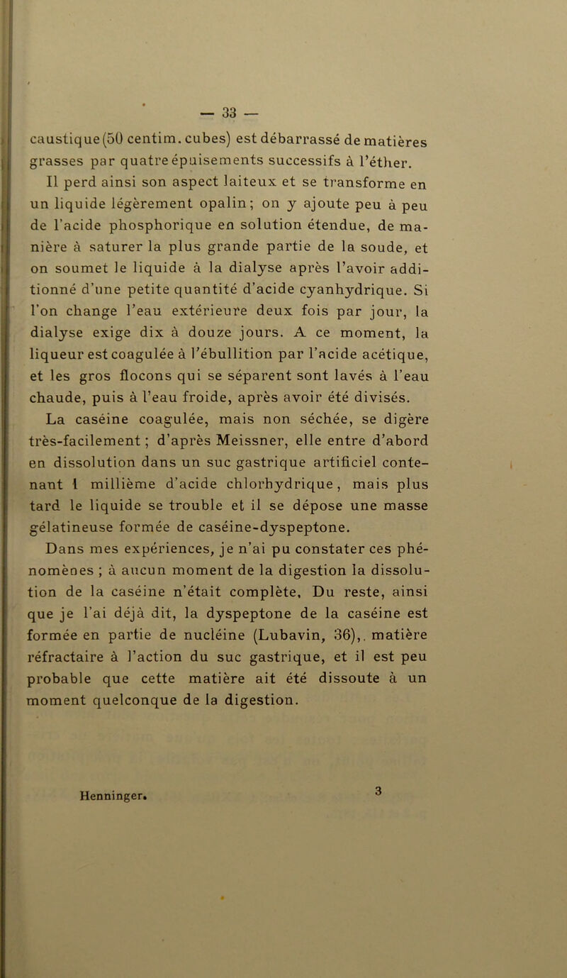 caustique (50 centim. cubes) est débarrassé de matières grasses par quatre épuisements successifs à l’éther. Il perd ainsi son aspect laiteux et se transforme en un liquide légèrement opalin; on y ajoute peu à peu de l’acide phosphorique en solution étendue, de ma- nière à saturer la plus grande partie de la soude, et on soumet le liquide à la dialyse après l’avoir addi- tionné d’une petite quantité d’acide cyanhydrique. Si l’on change l’eau extérieure deux fois par jour, la dialyse exige dix à douze jours. A ce moment, la liqueur est coagulée à l’ébullition par l’acide acétique, et les gros flocons qui se séparent sont lavés à l’eau chaude, puis à l’eau froide, après avoir été divisés. La caséine coagulée, mais non séchée, se digère très-facilement ; d’après Meissner, elle entre d’abord en dissolution dans un suc gastrique artificiel conte- nant i millième d’acide chlorhydrique, mais plus tard le liquide se trouble et il se dépose une masse gélatineuse formée de caséine-dyspeptone. Dans mes expériences, je n’ai pu constater ces phé- nomènes ; à aucun moment de la digestion la dissolu- tion de la caséine n’était complète. Du reste, ainsi que je l’ai déjà dit, la dyspeptone de la caséine est formée en partie de nucléine (Lubavin, 36),. matière réfractaire à Faction du suc gastrique, et il est peu probable que cette matière ait été dissoute à un moment quelconque de la digestion. Henninger. 3
