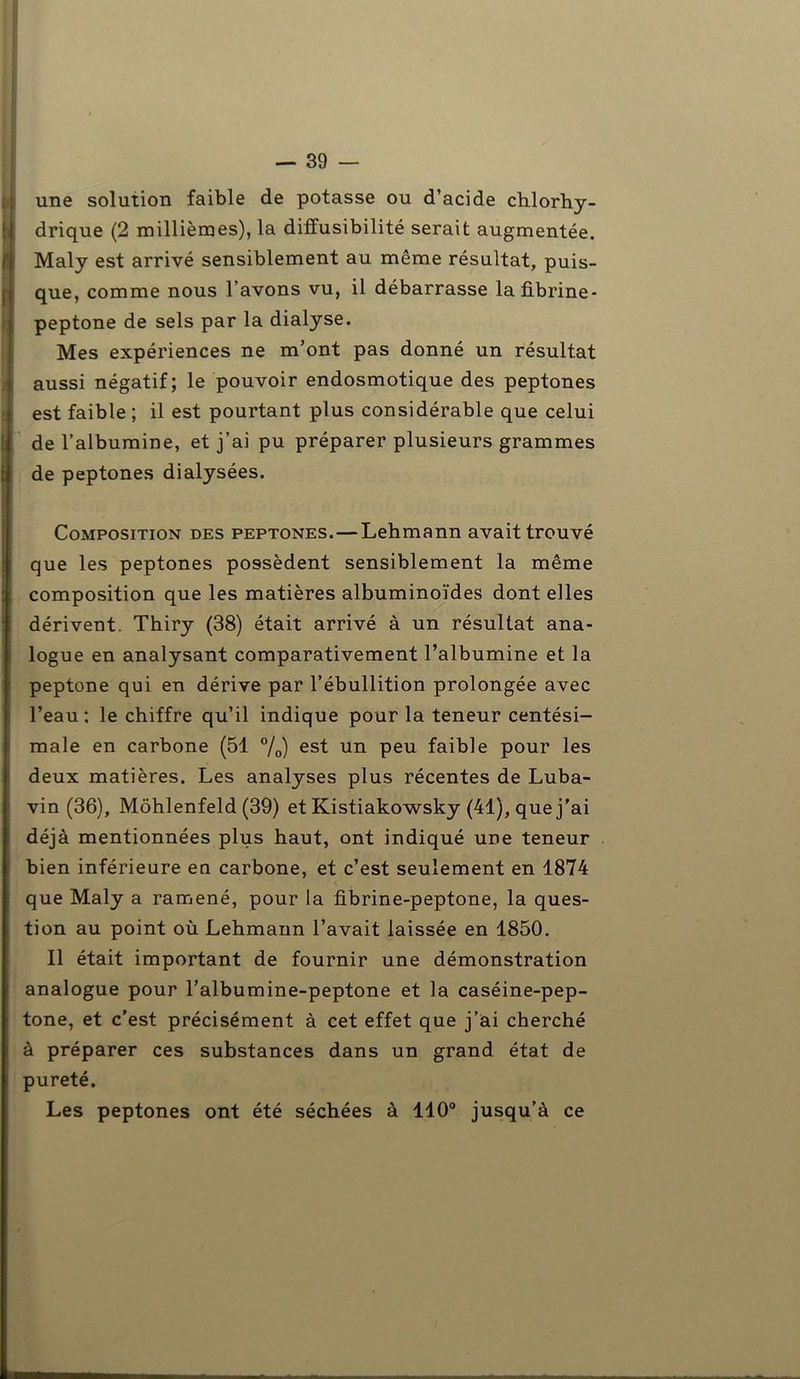 une solution faible de potasse ou d’acide chlorhy- Ïdrique (2 millièmes), la diffusibilité serait augmentée. Maly est arrivé sensiblement au môme résultat, puis- que, comme nous l’avons vu, il débarrasse lafibrine- peptone de sels par la dialyse. Mes expériences ne m’ont pas donné un résultat aussi négatif; le pouvoir endosmotique des peptones est faible ; il est pourtant plus considérable que celui de l’albumine, et j’ai pu préparer plusieurs grammes de peptones dialysées. Composition des peptones. — Lehmann avait trouvé que les peptones possèdent sensiblement la même composition que les matières albuminoïdes dont elles dérivent. Thiry (38) était arrivé à un résultat ana- logue en analysant comparativement l’albumine et la peptone qui en dérive par l’ébullition prolongée avec l’eau: le chiffre qu’il indique pour la teneur centési- male en carbone (51 %) es* un Peu faible pour les deux matières. Les analyses plus récentes de Luba- vin (36), Môhlenfeld (39) et Kistiakowsky (41), que j'ai déjà mentionnées plus haut, ont indiqué une teneur bien inférieure en carbone, et c’est seulement en 1874 que Maly a ramené, pour la fibrine-peptone, la ques- tion au point où Lehmann l’avait laissée en 1850. Il était important de fournir une démonstration analogue pour l’albumine-peptone et la caséine-pep- tone, et c’est précisément à cet effet que j’ai cherché à préparer ces substances dans un grand état de pureté. Les peptones ont été séchées à 110° jusqu’à ce