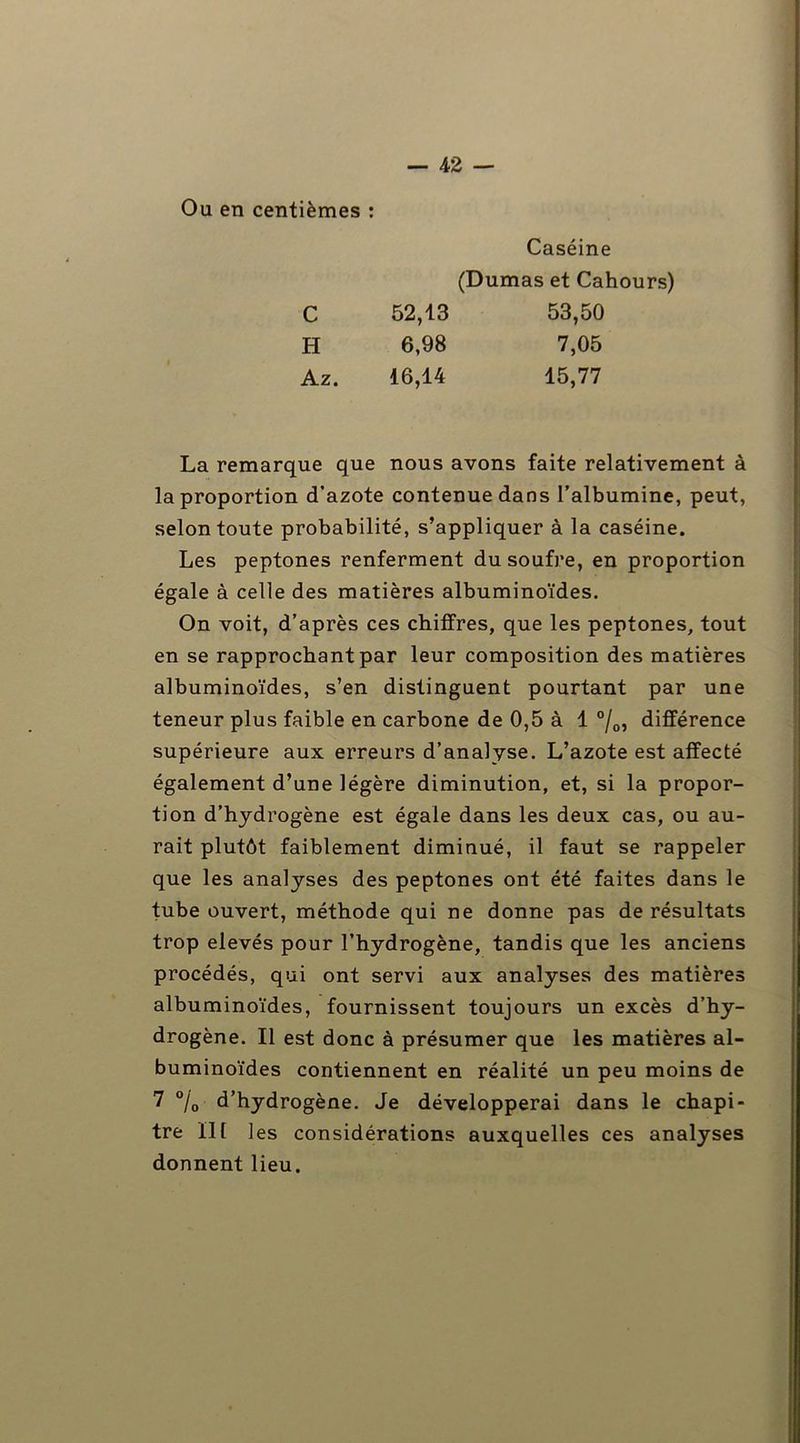 Ou en centièmes : Caséine (Dumas et Cahours) C 52,13 53,50 H 6,98 7,05 Az. 16,14 15,77 La remarque que nous avons faite relativement à la proportion d’azote contenue dans l’albumine, peut, selon toute probabilité, s’appliquer à la caséine. Les peptones renferment du soufre, en proportion égale à celle des matières albuminoïdes. On voit, d’après ces chiffres, que les peptones, tout en se rapprochant par leur composition des matières albuminoïdes, s’en distinguent pourtant par une teneur plus faible en carbone de 0,5 à 1 °/0, différence supérieure aux erreurs d’analyse. L’azote est affecté également d’une légère diminution, et, si la propor- tion d’hydrogène est égale dans les deux cas, ou au- rait plutôt faiblement diminué, il faut se rappeler que les analyses des peptones ont été faites dans le tube ouvert, méthode qui ne donne pas de résultats trop elevés pour l’hydrogène, tandis que les anciens procédés, qui ont servi aux analyses des matières albuminoïdes, fournissent toujours un excès d’hy- drogène. Il est donc à présumer que les matières al- buminoïdes contiennent en réalité un peu moins de 7 °/0 d’hydrogène. Je développerai dans le chapi- tre lit les considérations auxquelles ces analyses donnent lieu.