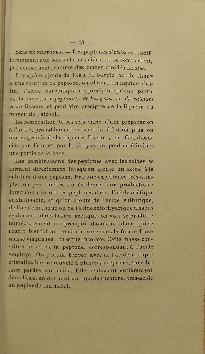 Sels de peptones. — Les peptones s’unissent indif- féremment aux bases et aux acides, et se comportent par conséquent, comme des acides amidés faibles. Lorsqu’on ajoute de l’eau de baryte ou de chaux à une solution de peptone, on obtient un liquide alca- lin; l’acide carbonique ne,précipite qu’une partie de la base, un peptonate de baryum ou de calcium reste dissous, et peut être précipité de la liqueur au moyen de l’alcool. La composition de ces sels varie d’une préparation à l’autre, probablement suivant la dilution plus ou moins grande de la liqueur. Ils sont, en effet, disso- ciés par l’eau et, par la dialyse, on peut en éliminer une partie de la base. Les combinaisons des peptones avec les acides se forment directement lorsqu’on ajoute un acide à la solution d’une peptone. Par une expérience très-sim- ple, on peut mettre en évidence leur production : lorsqu’on dissout les peptones dans l’acide acétique cristallisable, et qu’on ajoute de l’acide sulfurique, de l’acide nitrique ou de l’acide chlorhydrique dissous également dans l’acide acétique, on voit se produire immédiatement un précipité abondant blanc, qui se réunit bientôt au fond du vase sous la forme d’une masse visqueuse , presque incolore. Cette masse con- stitue le sel de la peptone, correspondant à l’acide employé. On peut la broyer avec de l’acide acétique cristallisable, renouvelé à plusieurs reprises, sans lui faire perdre son acide. Elle se dissout entièrement dans l’eau, en donnant un liquide incolore, très-acide au papier de tournesol.