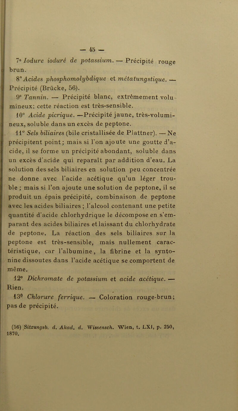 7° Iodure iodurê de potassium. — Précipité rouge brun. 8° Acides phosphomolybdique et métatungstique. — Précipité (Brücke, 56). 9° Tannin. — Précipité blanc, extrêmement volu • mineux; cette réaction est très-sensible. 10° Acide picrique. —Précipité jaune, très-volumi- neux, soluble dans un excès de peptone. 11° Sels biliaires (bile cristallisée de Plattner), —Ne précipitent point; mais si l’on ajoute une goutte d’a- cide, il se forme un précipité abondant, soluble dans un excès d’acide qui reparaît par addition d’eau. La solution des sels biliaires en solution peu concentrée ne donne avec l’acide acétique qu’un léger trou- ble ; mais si l’on ajoute une solution de peptone, il se produit un épais précipité, combinaison de peptone avec les acides biliaires ; l’alcool contenant une petite quantité d’acide chlorhydrique le décompose en s’em- parant des acides biliaires et laissant du chlorhydrate de peptone. La réaction des sels biliaires sur la peptone est très-sensible, mais nullement carac- téristique, car l’albumine, la fibrine et la synto- nine dissoutes dans l’acide acétique se comportent de même. 12° Dichromate de potassium et acide acétique. — Rien. 13° Chlorure ferrique. — Coloration rouge-brun; pas de précipité. (56) Sitzungsb. d. Akcid. d. Wissensch. Wien, t. LXI, p. 250, 1870.