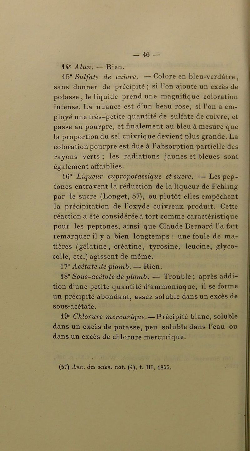 14° Alun. — Rien. 150 Sulfate de cuivre. —Colore en bleu-verdâtre , sans donner de précipité; si l’on ajoute un excès de potasse , le liquide prend une magnifique coloration intense. La nuance est d’un beau rose, si l’on a em- ployé une très-petite quantité de sulfate de cuivre, et passe au pourpre, et finalement au bleu à mesure que la proportion du sel cuivrique devient plus grande. La coloration pourpre est due à l’absorption partielle des rayons verts ; les radiations jaunes et bleues sont également affaiblies. 16° Liqueur cupropotassique et sucre. — Les pep- tones entravent la réduction de la liqueur de Fehling par le sucre (Longet, 57), ou plutôt elles empêchent la précipitation de l’oxyde cuivreux produit. Cette réaction a été considérée à tort comme caractéristique pour les peptones, ainsi que Claude Bernard l’a fait remarquer il y a bien longtemps : une foule de ma- tières (gélatine, créatine, tyrosine, leucine, glyco- colle, etc.) agissent de même. 17° Acétate de plomb. — Rien. 18° Sous-acétate de plomb. — Trouble; après addi- tion d’une petite quantité d’ammoniaque, il se forme un précipité abondant, assez soluble dans un excès de sous-acétate. 19° Chlorure mercurique. — Précipité blanc, soluble dans un excès de potasse, peu soluble dans l’eau ou dans un excès de chlorure mercurique. (57) Ann. des scien. nat. (4), t. III, 1855.