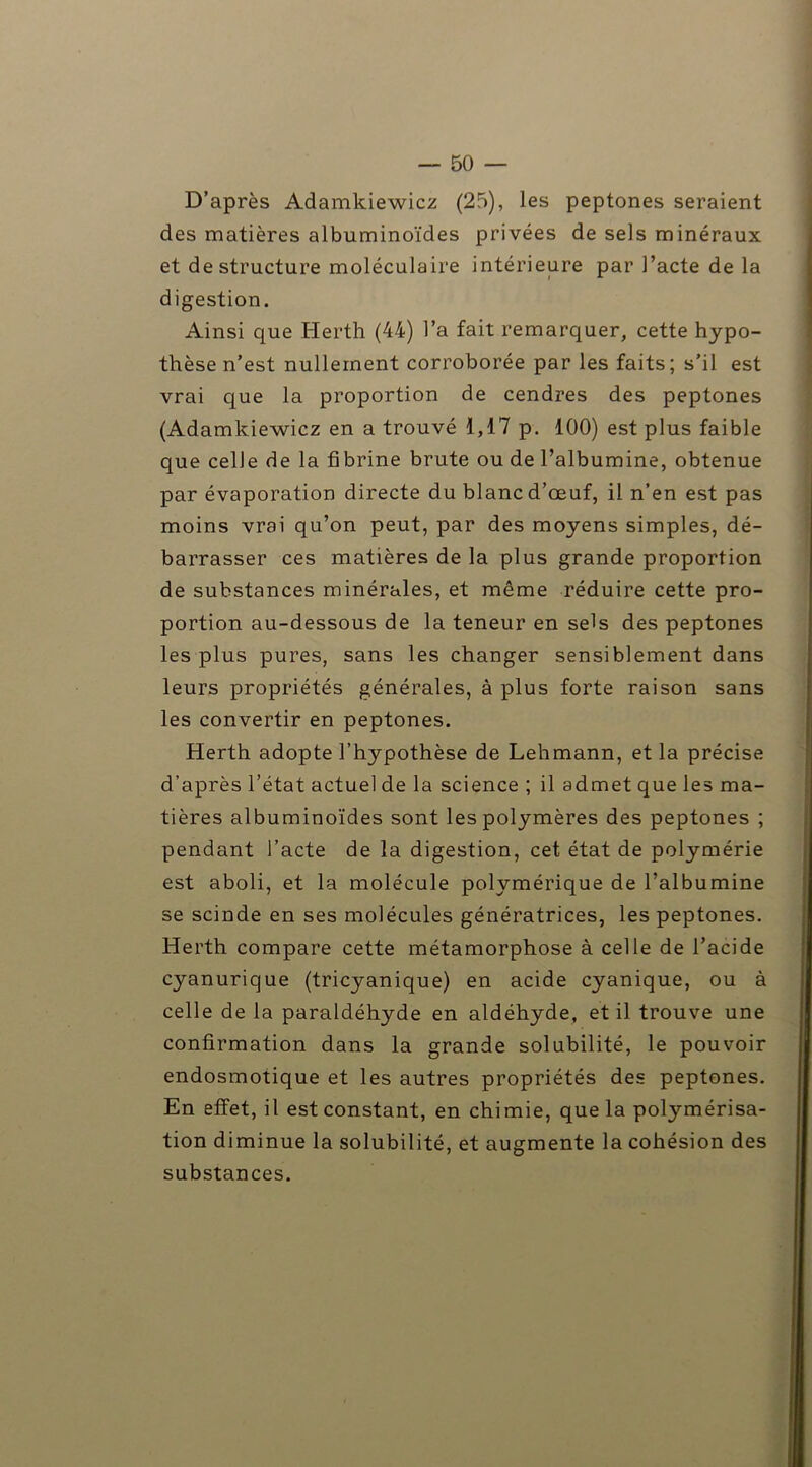 D’après Adamkiewicz (25), les peptones seraient des matières albuminoïdes privées de sels minéraux et déstructuré moléculaire intérieure par l’acte de la digestion. Ainsi que Herth (44) l’a fait remarquer, cette hypo- thèse n’est nullement corroborée par les faits; s’il est vrai que la proportion de cendres des peptones (Adamkiewicz en a trouvé 1,17 p. 100) est plus faible que celle de la fibrine brute ou de l’albumine, obtenue par évaporation directe du blanc d’œuf, il n’en est pas moins vrai qu’on peut, par des moyens simples, dé- barrasser ces matières de la plus grande proportion de substances minérales, et même réduire cette pro- portion au-dessous de la teneur en sels des peptones les plus pures, sans les changer sensiblement dans leurs propriétés générales, à plus forte raison sans les convertir en peptones. Herth adopte l’hypothèse de Lehmann, et la précise d’après l’état actuel de la science ; il admet que les ma- tières albuminoïdes sont les polymères des peptones ; pendant l’acte de la digestion, cet état de polymérie est aboli, et la molécule polymérique de l’albumine se scinde en ses molécules génératrices, les peptones. Herth compare cette métamorphose à celle de l’acide cyanurique (tricyanique) en acide cyanique, ou à celle de la paraldéhyde en aldéhyde, et il trouve une confirmation dans la grande solubilité, le pouvoir endosmotique et les autres propriétés des peptones. En effet, il est constant, en chimie, que la polymérisa- tion diminue la solubilité, et augmente la cohésion des substances.