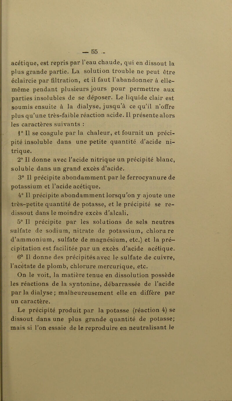 acétique, est repris par l’eau chaude, qui en dissout la plus grande partie. La solution trouble ne peut être éclaircie par filtration, et il faut l’abandonner à elle- même pendant plusieurs jours pour permettre aux parties insolubles de se déposer. Le liquide clair est soumis ensuite à la dialyse, jusqu’à ce qu’il n’offre plus qu’une très-faible réaction acide. Il présente alors les caractères suivants : 1° Il se coagule par la chaleur, et fournit un préci- pité insoluble dans une petite quantité d’acide ni- trique. 2° Il donne avec l’acide nitrique un précipité blanc, soluble dans un grand excès d’acide. 3° Il précipite abondamment par le ferrocyanure de potassium et l’acide acétique. 4° Il précipite abondamment lorsqu’on y ajoute une très-petite quantité de potasse, et le précipité se re- dissout dans le moindre excès d’alcali. 5° Il précipite par les solations de sels neutres sulfate de sodium, nitrate de potassium, chlorure d’ammonium, sulfate de magnésium, etc.) et la pré- cipitation est facilitée par un excès d’acide acétique. 6° Il donne des précipités avec le sulfate de cuivre, l’acétate de plomb, chlorure mercurique, etc. On le voit, la matière tenue en dissolution possède les réactions de la syntonine, débarrassée de l’acide par la dialyse ; malheureusement elle en diffère par un caractère. Le précipité produit par la potasse (réaction 4) se dissout dans une plus grande quantité de potasse; mais si l’on essaie de le reproduire en neutralisant le
