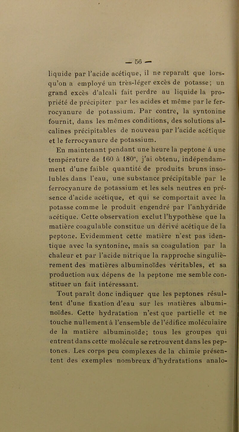 liquide par l’acide acétique, il ne reparaît que lors- qu’on a employé un très-léger excès de potasse; un grand excès d’alcali fait perdre au liquide la pro- priété de précipiter par les acides et même par le fer- rocyanure de potassium. Par contre, la syntonine fournit, dans les mêmes conditions, des solutions al- calines précipitables de nouveau par l’acide acétique et le ferrocyanure de potassium. En maintenant pendant une heure la peptone à une température de 160 à 180, j’ai obtenu, indépendam- ment d’une faible quantité de produits bruns inso- lubles dans l’eau, une substance précipitable par le ferrocyanure de potassium et les sels neutres en pré- sence d’acide acétique, et qui se comportait avec la potasse comme le produit engendré par l’anhydride acétique. Cette observation exclut l’hypothèse que la matière coagulable constitue un dérivé acétique de la peptone. Evidemment cette matière n’est pas iden- tique avec la syntonine, mais sa coagulation par la chaleur et par l’acide nitrique la rapproche singuliè- rement des matières albuminoïdes véritables, et sa production aux dépens de la peptone me semble con- stituer un fait intéressant. Tout paraît donc indiquer que les peptones résul- tent d’une fixation d’eau sur les matières albumi- noïdes. Cette hydratation n’est que partielle et ne touche nullement à l’ensemble de l’édifice moléculaire de la matière albuminoïde; tous les groupes qui entrent dans cette molécule se retrouvent dans les pep- tones. Les corps peu complexes de la chimie présen- tent des exemples nombreux d’hydratations analo-