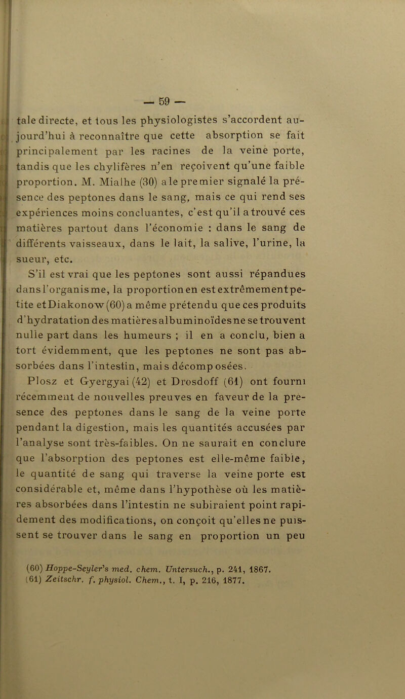 taie directe, et tous les physiologistes s’accordent au- jourd’hui à reconnaître que cette absorption se fait principalement par les racines de la veine porte, tandis que les chylifères n’en reçoivent qu’une faible proportion. M. Mialhe (30) ale premier signalé la pré- sence des peptones dans le sang, mais ce qui rend ses expériences moins concluantes, c’est qu’il atrouvé ces matières partout dans l’économie : dans le sang de différents vaisseaux, dans le lait, la salive, l’urine, la sueur, etc. S’il est vrai que les peptones sont aussi répandues dansl’organisme, la proportionen estextrêmementpe- tite etDiakonow (60) a même prétendu que ces produits d’hydratation des matièresalbuminoïdesne se trouvent nulle part dans les humeurs ; il en a conclu, bien a tort évidemment, que les peptones ne sont pas ab- sorbées dans l’intestin, mais décomp osées. Plosz et Gyergyai (42) et Drosdoff (61) ont fourni récemment de nouvelles preuves en faveur de la pré- sence des peptones dans le sang de la veine porte pendant la digestion, mais les quantités accusées par l’analyse sont très-faibles. On ne saurait en conclure que l’absorption des peptones est elle-même faible, le quantité de sang qui traverse la veine porte est considérable et, même dans l’hypothèse où les matiè- res absorbées dans l’intestin ne subiraient point rapi- dement des modifications, on conçoit qu’elles ne puis- sent se trouver dans le sang en proportion un peu (60) Hoppe-Seyler's med. chem. Untersuchp. 241, 1867.