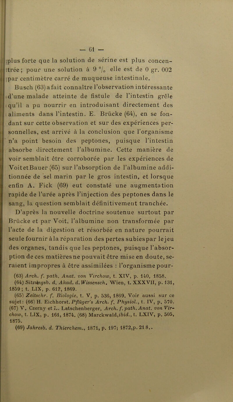 ! plus forte que la solution de sérine est plus concen- llîtrée; pour une solution à 9 °/0 elle est de 0 gr. 002 ;jj par centimètre carré de muqueuse intestinale. Busch (63)afait connaître l’observation intéressante ' d’une malade atteinte de fistule de l’intestin grêle qu'il a pu nourrir en introduisant directement des aliments dans l’intestin. E. Brücke (64), en se fon- dant sur cette observation et sur des expériences per- sonnelles, est arrivé à la conclusion que l’organisme n’a point besoin des peptones, puisque l’intestin ! absorbe directement l’albumine. Cette manière de voir semblait être corroborée par les expériences de VoitetBauer (65) sur l’absorption de l’albumine addi- tionnée de sel marin par le gros intestin, et lorsque enfin A. Fick (69) eut constaté une augmentation rapide de l’urée après l’injection des peptones dans le sang, la question semblait définitivement tranchée. D’après la nouvelle doctrine soutenue surtout par Brücke et par Voit, l’albumine non transformée par l’acte de la digestion et résorbée en nature pourrait seule fournir àla réparation des pertes subiespar lejeu des organes, tandis que les peptones, puisque l’absor- ption de ces matièresne pouvait être mise en doute, se- raient impropres à être assimilées : l’organismepour- (63) Arch. f. path. Anat. von Virchow, t. XIV, p. 140, 1858. (64) Sitzihngsb. d. Akad. d. Wissensch. Wien, t. XXXVII, p. 131, 1859 ; t. LIX, p. 612, 1869. (65) Zeitschr. f. Biologie, t. V, p. 536, 1869. Voir aussi sur ce sujet: (66) H. Eichhorst. Pflüger's Arch. f. Physiol., t. IV, p. 570. (67) V. Czerny etL. Latschenberger, Arch. f. path. Anat. vonVir- chow, t. LIX, p. 161, 1874. (68) Marck\vald,ibi<2., t. LXIV, p. 505, 1875.