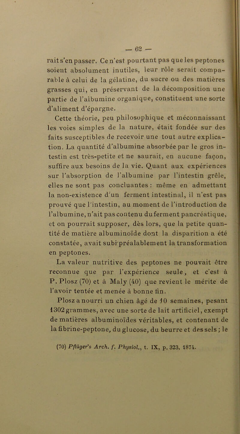 rail s’en passer. Ce n’est pourtant pas que les peptones soient absolument inutiles, leur rôle serait compa- rable à celui de la gélatine, du sucre ou des matières grasses qui, en préservant de la décomposition une partie de l’albumine organique, constituent une sorte d’aliment d’épargne. Cette théorie, peu philosophique et méconnaissant les voies simples de la nature, était fondée sur des faits susceptibles de recevoir une tout autre explica- tion. La quantité d’albumine absorbée par le gros in- testin est très-petite et ne saurait, en aucune façon, suffire aux besoins de la vie. Quant aux expériences sur l’absorption de l’albumine par l’intestin grêle, elles ne sont pas concluantes : même en admettant la non-existence d'un ferment intestinal, il n’est pas prouvé que l'intestin, au moment de l’introduction de l’albumine, n’ait pas contenu du ferment pancréatique, et on pourrait supposer, dès lors, que la petite quan- tité de matière albuminoïde dont la disparition a été constatée, avait subi préalablement la transformation en peptones. La valeur nutritive des peptones ne pouvait être reconnue que par l’expérience seule, et c’est à P. Plosz (70) et à Maly (40) que revient le mérite de l’avoir tentée et menée à bonne fin. Plosz a nourri un chien âgé de 10 semaines, pesant 1302grammes, avec une sorte de lait artificiel, exempt de matières albuminoïdes véritables, et contenant de la fibrine-peptone, du glucose, du beurre et des sels ; le (70) Pp.üger's Arch. f. Physiol., t. IX, p. 323, 1874.