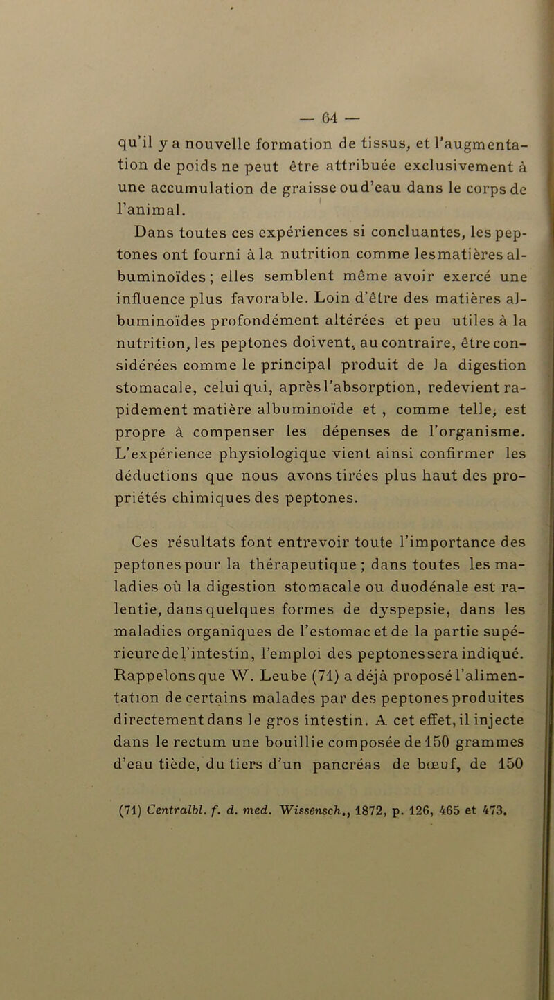 qu’il y a nouvelle formation de tissus, et l’augmenta- tion de poids ne peut être attribuée exclusivement à une accumulation de graisse oud’eau dans le corps de l’animal. Dans toutes ces expériences si concluantes, les pep- tones ont fourni à la nutrition comme lesmatières al- buminoïdes; elles semblent même avoir exercé une influence plus favorable. Loin d’être des matières al- buminoïdes profondément, altérées et peu utiles à la nutrition, les peptones doivent, au contraire, être con- sidérées comme le principal produit de la digestion stomacale, celui qui, après l’absorption, redevient ra- pidement matière albuminoïde et , comme telle, est propre à compenser les dépenses de l’organisme. L’expérience physiologique vient ainsi confirmer les déductions que nous avons tirées plus haut des pro- priétés chimiques des peptones. Ces résultats font entrevoir toute l’importance des peptones pour la thérapeutique; dans toutes les ma- ladies où la digestion stomacale ou duodénale est ra- lentie, dans quelques formes de dyspepsie, dans les maladies organiques de l’estomac et de la partie supé- rieuredel’intestin, l’emploi des peptonesseraindiqué. Rappelons que W. Leube (71) a déjà proposé l’alimen- tation de certains malades par des peptones produites directement dans le gros intestin. A cet effet, il injecte dans le rectum une bouillie composée de 150 grammes d’eau tiède, du tiers d’un pancréas de bœuf, de 150 (71) Centralbl. f. d. med. Wisscnsch,, 1872, p. 126, 465 et 473.