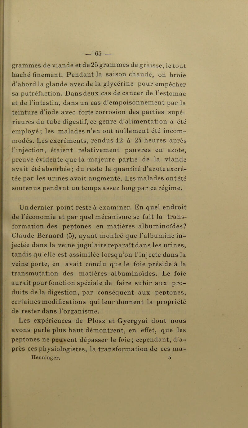 grammes de viande et de25 grammes de graisse, le tout haché finement. Pendant la saison chaude, on broie d’abord la glande avec de la glycérine pour empêcher sa putréfaction. Dans deux cas de cancer de l’estomac et de l’intestin, dans un cas d’empoisonnement par la teinture d’iode avec forte corrosion des parties supé- rieures du tube digestif, ce genre d’alimentation a été employé; les malades n’en ont nullement été incom- modés. Les excréments, rendus 12 à 24 heures après ; l’injection, étaient relativement pauvres en azote, preuve évidente que la majeure partie de la viande avait été absorbée; du reste la quantité d’azote excré- tée par les urines avait augmenté. Les malades ontété soutenus pendant un temps assez long par ce régime. Undernier point reste à examiner. En quel endroit de l’économie et par quel mécanisme se fait la trans- formation des peptones en matières albuminoïdes? Claude Bernard (5), ayant montré que l’albumine in- jectée dans la veine jugulaire reparaît dans les urines, tandis qu’elle est assimilée lorsqu’on l’injecte dans la veine porte, en avait conclu que le foie préside à la transmutation des matières albuminoïdes. Le foie aurait pour fonction spéciale de faire subir aux pro- duits de la digestion, par conséquent aux peptones, certaines modifications qui leur donnent la propriété de rester dans l’organisme. Les expériences de Plosz et Gyergyai dont nous avons parlé plus haut démontrent, en effet, que les peptones ne peuvent dépasser le foie ; cependant, d’a- près ces physiologistes, la transformation de ces ma- Henninger. 5