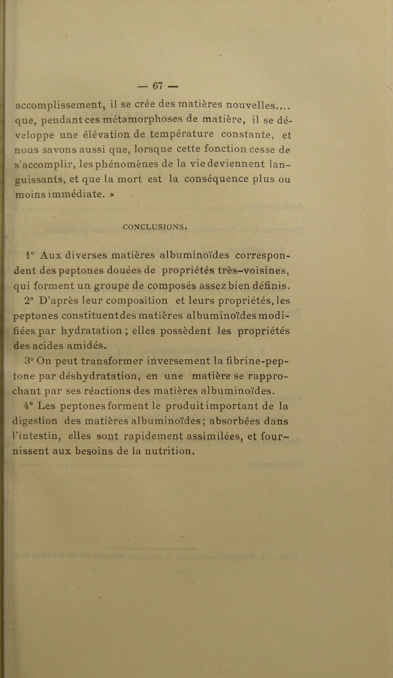 accomplissement, il se crée des matières nouvelles que, pendant ces métamorphoses de matière, il se dé- veloppe une élévation de température constante, et nous savons aussi que, lorsque cette fonction cesse de s’accomplir, les phénomènes de la vie deviennent lan- guissants, et que la mort est la conséquence plus ou moins immédiate. » CONCLUSIONS. 1° Aux diverses matières albuminoïdes correspon- dent des peptones douées de propriétés très-voisines, qui forment un groupe de composés assez bien définis. 2° D’après leur composition et leurs propriétés, les peptones constituentdes matières albuminoïdes modi- fiées par hydratation ; elles possèdent les propriétés des acides amidés. 3° On peut transformer inversement la fibrine-pep- tone par déshydratation, en une matière se rappro- chant par ses réactions des matières albuminoïdes. 4° Les peptones forment le produit important de la digestion des matières albuminoïdes; absorbées dans l’intestin, elles sont rapidement assimilées, et four- nissent aux besoins de la nutrition.
