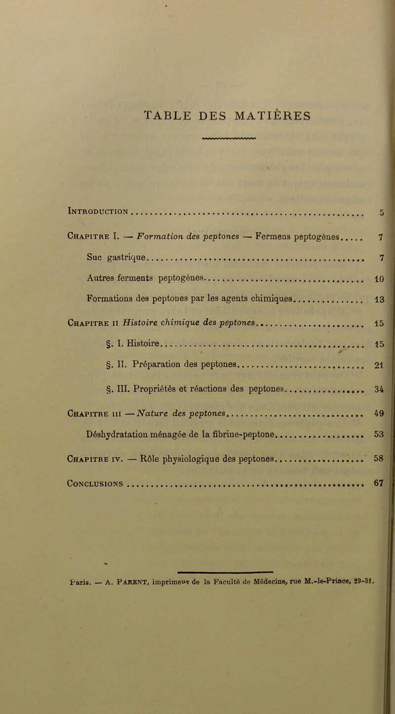 TABLE DES MATIÈRES Introduction Chapitre I. —■ Formation des peptones — Fermens peptogènes Suc gastrique Autres ferments peptogènes Formations des peptones par les agents chimiques Chapitre ii Histoire chimique des peptones §. I. Histoire §. II. Préparation des peptones §. III. Propriétés et réactions des peptones Chapitre ni —Nature des peptones Déshydratation ménagée de la fibrine-peptone Chapitre iv. — Rôle physiologique des peptones Conclusions 5 7 7 10 13 15 15 21 34 49 53 58 67 Paris. — A. Parent, imprimeur de la Faculté de Médecine, rue M.-le-Prince, 29-31.