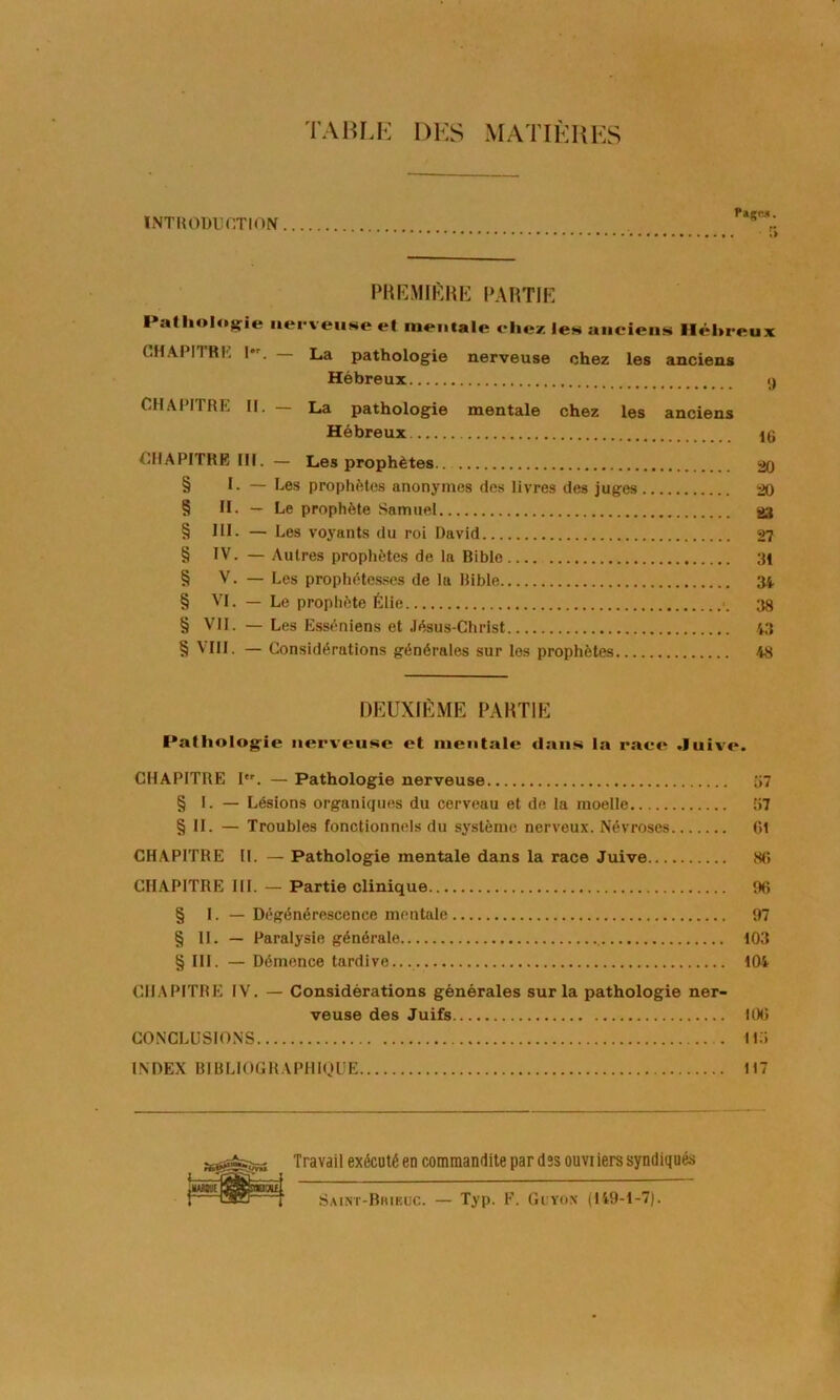 TAHLK DKS MATIÈRES INTRODUCTION PaçM. 5 PHKMiftUE PAHTIK Patliolog^ie iiei-veiiNe et raeiiiale eliez le» aiieiens lléhreux CHAPIIRK I. — La pathologie nerveuse chez les anciens Hébreux y CHAPITRE II. — La pathologie mentale chez les anciens Hébreux. 16 CHAPITRE III. — Les prophètes 20 § I. — Les prophètes anonymes des livres des juges 20 § H. — Le prophète Samuel 23 § 111. — Les voyants du roi David 27 § IV. — Autres prophètes de la Bible 31 § V. — Les prophétesses de la Bible 34 § VI. — Le prophète Élie 33 § VII. — Les Essèniens et Jésus-Christ ,43 § VIII. — Considérations générales sur les prophètes 48 DEUXIÈME PARTIE Pathologie iier^’eusc et iiientale dans la raee Juive. CHAPITRE I. — Pathologie nerveuse u7 § I. — Lésions organiques du cerveau et de la moelle 57 § II. — Troubles fonctionnels du système nerveux. Névroses Cl CHAPITRE H. — Pathologie mentale dans la race Juive 8C CHAPITRE III. — Partie clinique 96 § I. — Dégénérescence mentale 97 § 11. — Paralysie générale i03 § III. — Démence tardive... i04 CHAPITRE IV. — Considérations générales sur la pathologie ner- veuse des Juifs lOG CONCLUSIONS 115 INDEX BIBLIOGRAPHIQUE 117 Travail exécuté en commandite par des ouviiers syndiqués S.unt-Biueuc. — Typ. F. Gcvox (149-1-7).