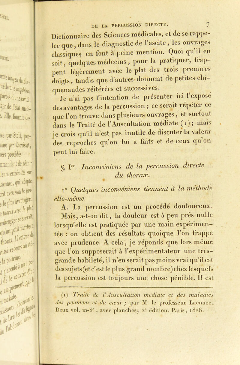 KïCTE. ïtti Par°is d’unecavîtê, 's61' de J'état mate- !i Pile fournit des fée par Stoli, per- aine par Corvisart, iers procédés, nmandent de réunir leurs extrémités sur jaennec, qui adopte Crit avec sourie f e le plus avantage^- itim ”’xl‘eh‘ Se servait \\{ marteau ■'unW« *oWS'1 ,* ***** nltrine- ce- i uvrif ' uF >Je' !*>* & \&* l>?£* le* i «e te DE IA PERCUSSION DIRECTE. 7 Dictionnaire des Sciences médicales, et de se rappe- ler que, dans le diagnostic de l’ascite, les ouvrages classiques en font à peine mention. Quoi qu’il en soit, quelques médecins , pour la pratiquer, frap- pent légèrement avec le plat des trois premieis doigts, tandis que d’autres donnent de petites chi- quenaudes réitérées et successives. Je n’ai pas l’intention de présenter ici l’exposé des avantages de la percussion ; ce serait répéter ce que l’on trouve dans plusieurs ouvrages, et surtout dans le Traité de l’Auscultation médiate (i)j mais je crois qu’il n’est pas inutile de discuter la valeur des reproches qu’on lui a faits et de ceux qu on peut lui faire. § Ier. Inconvéniens de la percussion directe du thorax. # i° Quelques inconvéniens tiennent à la méthode elle-même. A. La percussion est un procédé douloureux. Mais, a-t-on dit, la douleur est à peu près nulle lorsqu’elle est pratiquée par une main expérimen- tée : on obtient des résultats quoique l’on frappe avec prudence. A cela, je réponds que lors même que l’on supposerait à l’expérimentateur une très- grande habileté, il n’en serait pas moins vrai qu’il est des sujets (et c’est le plus grand nombre) chez lesquels la percussion est toujours une chose pénible. 11 est (i) Traité de VAuscultation médiate et des maladies des poumons et du cœur • par M. le professeur Laennec. Deux vol. in-8° , avec planches; 2e édition. Paris, 1826.