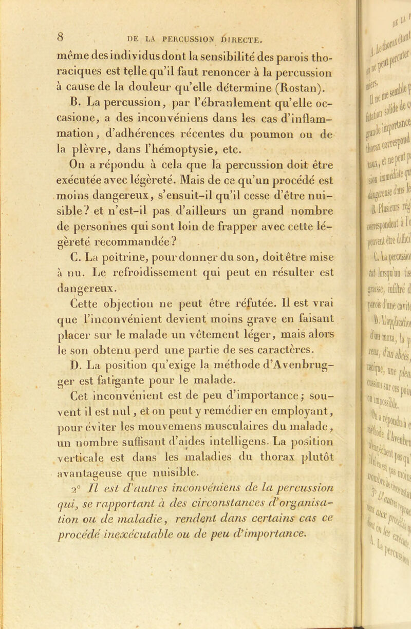 même des individus dont la sensibilité des parois tho- raciques est telle qu’il faut renoncer à la percussion à cause de la douleur qu’elle détermine (Rostan). B. La percussion, par l’ébranlement qu’elle oc- casione, a des inconvéniens dans les cas d’inflam- mation , d’adhérences récentes du poumon ou de la plèvrp, dans l’hémoptysie, etc. On a répondu à cela que la percussion doit être exécutée avec légèreté. Mais de ce qu’un procédé est moins dangereux, s’ensuit-il qu’il cesse d’être nui- sible? et n’est-il pas d’ailleurs un grand nombre de personnes qui sont loin de frapper avec cette lé- gèreté recommandée? C. La poitrine, pour donner du son, doitêtre mise à nu. Le refroidissement qui peut en résulter est dangereux. Cette objection ne peut être réfutée. 11 est vrai que l’inconvénient devient moins grave en faisant placer sur le malade un vêtement léger, mais alors le son obtenu perd une partie de ses caractères. D. La position qu’exige la méthode d’Avenbrug- ger est fatigante pour le malade. Cet inconvénient est de peu d’importance; sou- vent il est nul, et on peut y remédier en employant, pour éviter les mouvemens musculaires du malade, un nombre suffisant d’aides intelligens. La position verticale est dans les maladies du thorax plutôt avantageuse que nuisible. 2° 11 est d'autres inconvéniens de la percussion qui, se rapportant à des circonstances d’organisa- tion ou de maladie, rendent dans certains cas ce procédé inexécutable ou de peu d’importance.