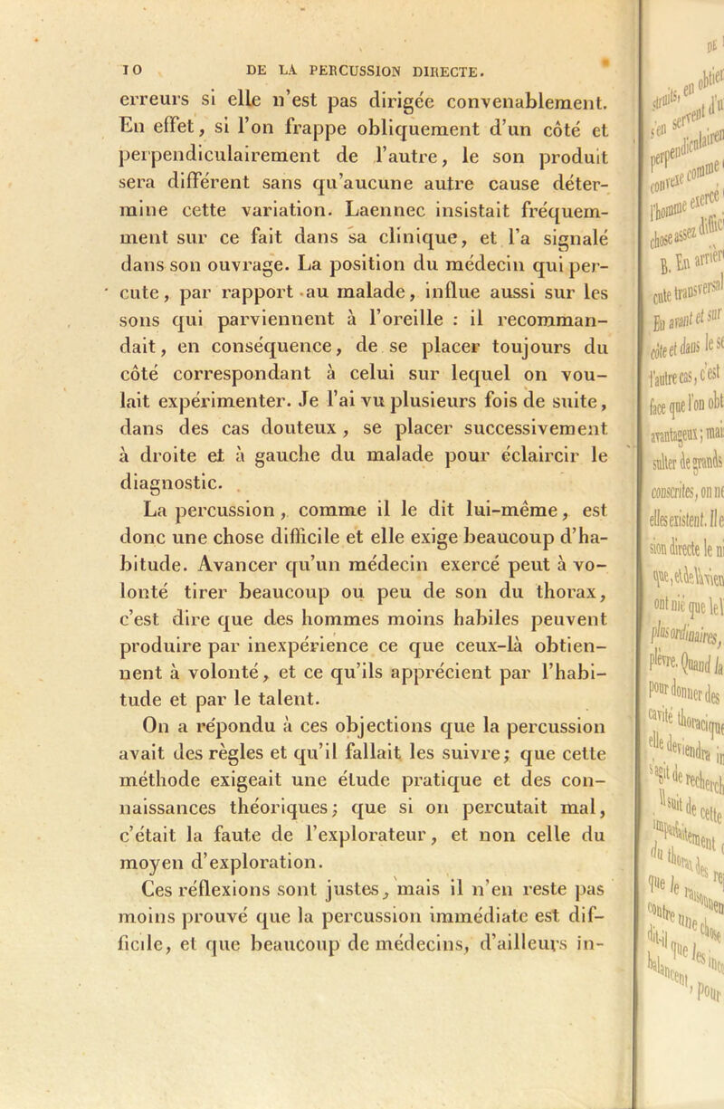 erreurs si elle n’est pas dirige'e convenablement. En effet, si l’on frappe obliquement d’un côté et perpendiculairement de l’autre, le son produit sera différent sans qu’aucune autre cause déter- mine cette variation. Laennec insistait fréquem- ment sur ce fait dans sa clinique, et l’a signalé dans son ouvrage. La position du médecin qui per- cute, par rapport au malade, influe aussi sur les sons qui parviennent à l’oreille : il recomman- dait, en conséquence, de se placer toujours du côté correspondant à celui sur lequel on vou- lait expérimenter. Je l’ai vu plusieurs fois de suite, dans des cas douteux , se placer successivement à droite et à gauche du malade pour éclaircir le diagnostic. La percussion , comme il le dit lui-même, est donc une chose difficile et elle exige beaucoup d’ha- bitude. Avancer qu’un médecin exercé peut à vo- lonté tirer beaucoup ou peu de son du thorax, c’est dire que des hommes moins habiles peuvent produire par inexpérience ce que ceux-là obtien- nent à volonté, et ce qu’ils apprécient par l’habi- tude et par le talent. On a répondu à ces objections que la percussion avait des règles et qu’il fallait les suivre; que cette méthode exigeait une élude pratique et des con- naissances théoriques ; que si on percutait mal, c’était la faute de l’explorateur, et non celle du moyen d’exploration. Ces réflexions sont justes, mais il n’en reste pas moins prouvé que la percussion immédiate est dif- ficile, et que beaucoup de médecins, d’ailleurs in- arataçeuî ; mai! sulter de garnis «rites, on ne elleseiislenf.fie sîor directe le ni 1 ont nié que \e\ phs ordinaires j P^ Quand la