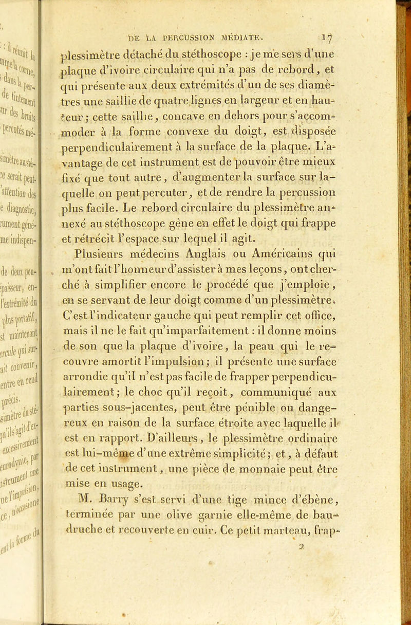 ’1 ^ttit |a ■s h. ( e :nr Iruib P^tés mé- simètre auslé- -fi serait peut. Mention des iiiraent géne- me indispen- de deux pou- ipaisseor, en- $t maintenant ?rcuk qui sur* ai'( coiivenir, entre en rend précis, cimètre duste jtt’ils’ag11 e#jl lier lire1 ,>e.Par vwH ce» en* , forfe du DE tiA MSnCUSSlON MÉDIATE* 17 plessimètre détaché du stéthoscope : je me sers d’une plaque d’ivoire circulaire qui n’a pas de rebord, et qui présente aux deux extrémités d’un de ses diamè- tres une saillie de quatre lignes en largeur et en hau- teur; cette saillie, concave en dehors pour s’accom- moder à la forme convexe du doigt, est disposée perpendiculairement à la surface de la plaque. L’a- vantage de cet instrument est de pouvoir être mieux fixé que tout autre, d’augmenter la surface sur la- quelle on peut percuter, et de rendre la percussion plus facile. Le rebord circulaire du plessimètre an- nexé au stéthoscope gène en effet le doigt qui frappe et rétrécit l’espace sur lequel il agit. Plusieurs médecins Anglais ou Américains qui m’ont fait l’honneur d’assister à mes leçons, ont cher- ché à simplifier encore le procédé que j’emploie, en se servant de leur doigt comme d’un plessimètre . C’est l’indicateur gauche qui peut remplir cet office, mais il ne le fait qu’imparfaitement : il donne moins de son que la plaque d’ivoire, la peau qui le re- couvre amortit l’impulsion; il présente une surface arrondie qu’il n’est pas facile de frapper perpendicu- lairement; le choc qu’il reçoit, communiqué aux parties sous-jacentes, peut être pénible ou dange- reux en raison de la surface étroite avec laquelle il est en rapport. D’ailleurs, le plessimètre ordinaire est lui-même d’une extrême simplicité; et., à défaut de cet instrument, une pièce de monnaie peut être mise en usage. M. Barry s’est servi d’une tige mince d’ébène, terminée par une olive garnie elle-même de bau-* druche et recouverte en cuir. Ce petit marteau, frap- 2