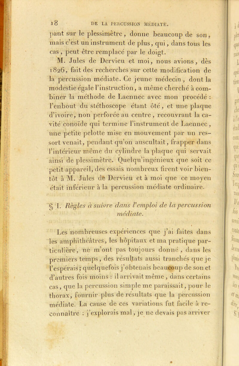 pant sur le plessimètre, donne beaucoup de son , mais c’est un instrument de plus, qui, dans tous les cas , peut être remplacé par le doigt. M. Jules de Dervieu et moi, nous avions, dès 1826, fait des recherches sur cette modification de la percussion médiate. Ce jeune médecin , dont la modestie égale l’instruction, a même cherché à com- biner la méthode de Laennec avec mon procédé : l’enbout du stéthoscope étant ôté, et une plaque d’ivoire, non perforée au centre, recouvrant la ca- vité conoïcle qui termine l’instrument de Laennec, une petite pelotte mise en mouvement par un res- sort venait, pendant qu’on auscultait, frapper dans l’intérieur même du cylindre la plaque qui servait ainsi de plessimètre. Quelqu ingénieux que soit ce petit appareil, des essais nombreux firent voir bien- tôt à M. Jules de Dervieu et à moi que ce moyen était inférieur à la percussion médiate ordinaire. § T. Règles à suivre dans Vemploi de la percussion médiate. • Les nombreuses expériences que j’ai faites dans les amphithéâtres, les hôpitaux et ma pratique par- ticulière, ne m’ont pas toujours donné , dans les premiers temps, des résultats aussi tranchés que je l’espérais; quelquefois j’obtenais beaucoup de son et d’autres fois moins : il arrivait même , dans certains cas, que la percussion simple me paraissait, pour le thorax, fournir plus de résultats que la percussion médiate. La cause de ces variations fut facile à re- connaître : j’explorais mal, je ne devais pas arriver