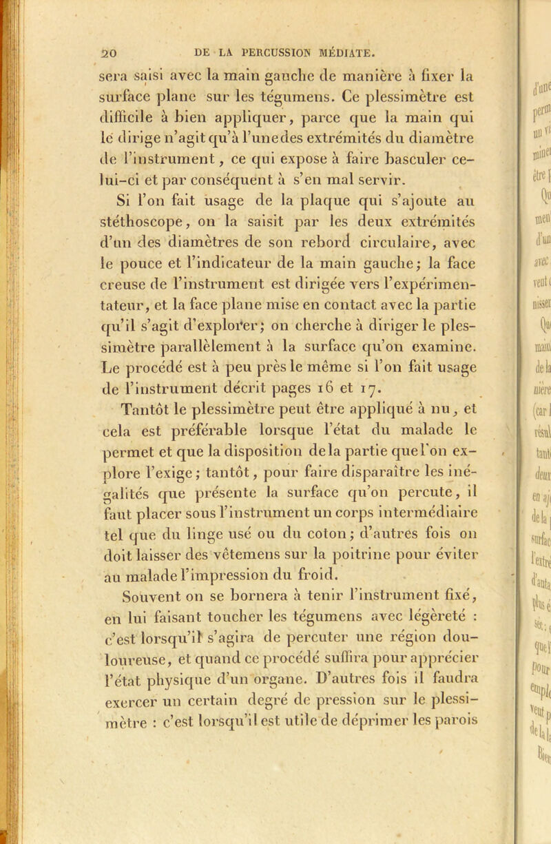 sera saisi avec la main gauche de manière à fixer la surface plane sur les tégumens. Ce plessimètre est difficile à bien appliquer, parce que la main qui le dirige n’agit qu’à l’une des extrémités du diamètre de l’instrument, ce qui expose à faire basculer ce- lui-ci et par conséquent à s’en mal servir. Si l’on fait usage de la plaque qui s’ajoute au stéthoscope, on la saisit par les deux extrémités d’un des diamètres de son rebord circulaire, avec le pouce et l’indicateur de la main gauche ; la face creuse de l’instrument est dirigée vers l’expérimen- tateur, et la face plane mise en contact avec la partie qu’il s’agit d’explorer; on cherche à diriger le ples- simètre parallèlement à la surface qu’on examine. Le procédé est à peu près le meme si l’on fait usage de l’instrument décrit pages 16 et 17. Tantôt le plessimètre peut être appliqué à nu, et cela est préférable lorsque l’état du malade le permet et que la disposition delà partie que l'on ex- plore l’exige ; tantôt, pour faire disparaître les iné- galités que présente la surface qu’on percute, il faut placer sous l’instrument un corps intermédiaire tel que du linge usé ou du coton ; d’autres fois on doit laisser des vêtemens sur la poitrine pour éviter au malade l’impression du froid. Souvent on se bornera à tenir l’instrument fixé, en lui faisant toucher les tégumens avec légèreté : c’est lorsqu’il s’agira de percuter une région dou- loureuse, et quand ce procédé suffira pour apprécier l’état physique d’un organe. D’autres fois il faudra exercer un certain degré de pression sur le plessi- mètre : c’est lorsqu’il est utile de déprimer les parois