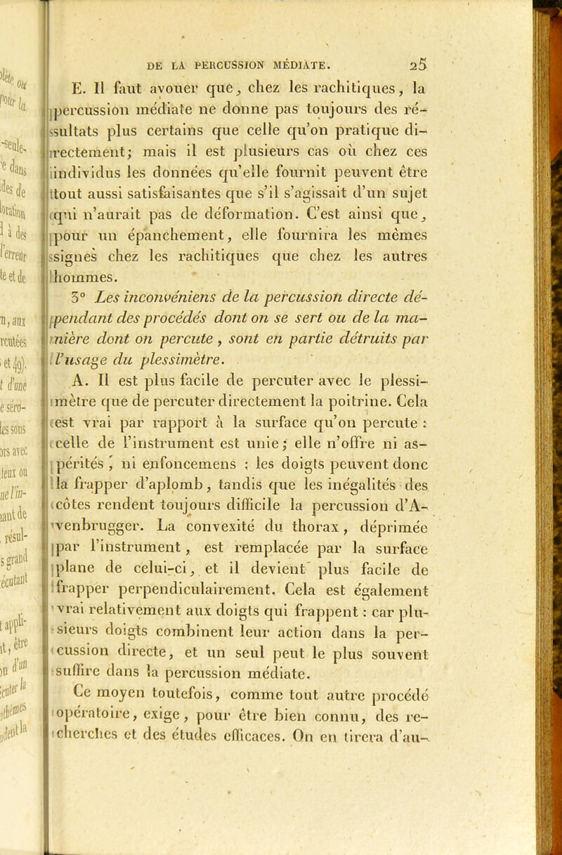 E. 11 faut avouer que., chez les rachitiques, la percussion médiate ne donne pas toujours des ré- sultats plus certains que celle qu’on pratique di- rectement; mais il est plusieurs cas où chez ces individus les données qu’elle fournit peuvent être ttout aussi satisfaisantes que s’il s’agissait d’un sujet qui n’aurait pas de déformation. C’est ainsi que, pour un épanchement, elle fournira les mêmes signes chez les rachitiques que chez les autres ! hommes. 5° Les inconvéniens de la percussion directe dé- pendant des procédés dont on se sert ou de la ma- nière dont on percute , sont en partie détruits par l’usage du plessimètre. A. Il est plus facile de percuter avec le plessi- mètre que de percuter directement la poitrine. Cela est vrai par rapport à la surface qu’on percute: celle de l’instrument est unie; elle n’offre ni as- pérités ^ ni enfoncemens : les doigts peuvent donc la frapper d’aplomb, tandis que les inégalités des côtes rendent toujours difficile la percussion d’A- venbrugger. La convexité du thorax, déprimée par l’instrument, est remplacée par la surface plane de celui-ci, et il devient plus facile de frapper perpendiculairement. Cela est également vrai relativement aux doigts qui frappent : car plu- sieurs doigts combinent leur action dans la per- cussion directe, et un seul peut le plus souvent suffire dans la percussion médiate. Ce moyen toutefois, comme tout autre procédé opératoire, exige, pour être bien connu, des re- cherches et des études efficaces. On en tirera d’au-