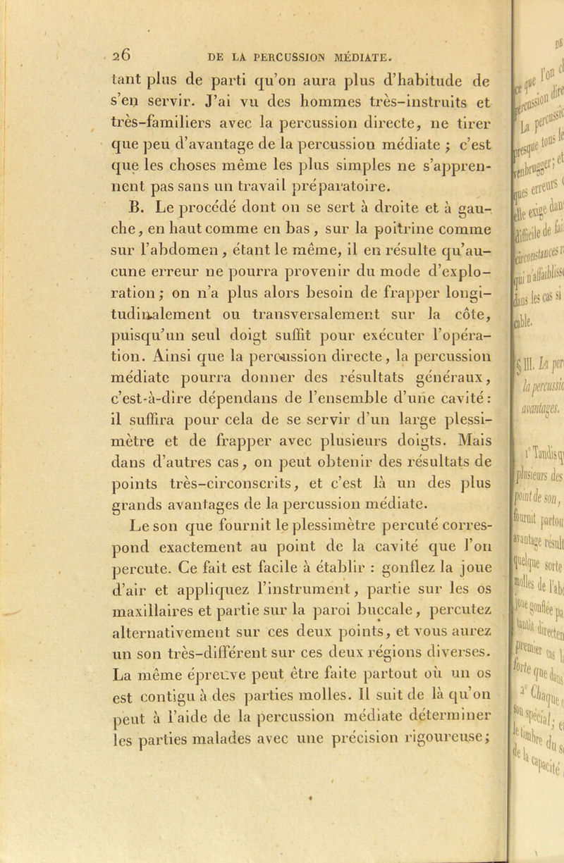 tant plus de parti qu’on aura plus d’habitude de s’en servir. J’ai vu des hommes très-instruits et très-familiers avec la percussion directe, ne tirer que peu d’avantage de la percussion médiate ; c’est que les choses même les plus simples ne s’appren- nent pas sans un travail préparatoire. B. Le procédé dont on se sert à droite et à gau- che, en haut comme en bas , sur la poitrine comme sur l’abdomen , étant le même, il en résulte qu’au- cune erreur ne pourra provenir du mode d’explo- ration ; on n’a plus alors besoin de frapper longi- tudinalement ou transversalement sur la côte, puisqu’un seul doigt suffit pour exécuter l’opéra- tion. Ainsi que la percussion directe, la percussion médiate pourra donner des résultats généraux, c’est-à-dire dépendans de l’ensemble d’une cavité : il suffira pour cela de se servir d’un large plessi- mètre et de frapper avec plusieurs doigts. Mais dans d’autres cas, on peut obtenir des résultats de points très-circonscrits, et c’est là un des plus grands avantages de la percussion médiate. Le son que fournit le plessimètre percuté corres- pond exactement au point de la cavité que l’on percute. Ce fait est facile à établir : gonllez la joue d’air et appliquez l’instrument, partie sur les os maxillaires et partie sur la paroi buccale, percutez alternativement sur ces deux points, et vous aurez un son très-différent sur ces deux régions diverses. La même épreuve peut être faite partout où un os est contigu à des parties molles. Il suit de là qu’on peut à l’aide de la percussion médiate déterminer les parties malades avec une précision rigoureuse;