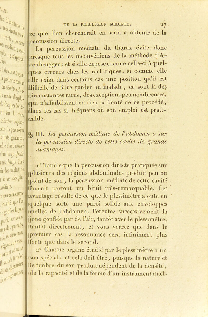 lus .Ne IQsbik s Ws.;.:'' Je <Wete T8'1 *,e- 61 ■flirt (ju’au- frapper longi- 1,11 sur Ja côte, «éditer l’opéta- DE LA PERCUSSION MÉDIATE. 37 que l’on chercherait en vain à obtenir de la oercussion directe. La percussion médiate du thorax évite donc fresque tous les inconvéniens de la méthode cl’A- ivenbrugger; et si elle expose comme celle-ci à quel- ques erreurs chez les rachitiques, si comme elle die exige dans certains cas une position qu’il est difficile de faire garder au malade, ce sont là des circonstances rares, des exceptions peu nombreuses, Lqui n’affaiblissent en rien la bonté de ce procédé, dlans les cas si fréquens où son emploi est prati- cable. sultats générai, ni)!e d’une cardé: d'un large Messi- eurs doigts, liais ne des résultats de (Dciliate. ■e nevcute corres- Ur'* ...oiille1’)* •, etïousaw® *'* ysA Cm*'81 11511 > § III. La percussion médiate de Vabdomen a sur la percussion directe de cette cavité de grands avantages. i° Tandis que la percussion directe pratiquée sur [plusieurs des régions abdominales produit peu ou [point de son , la percussion médiate de cette cavité (fournit partout un bruit très-remarquable. Cet avantage résulte de ce que le plessimètre ajoute en quelque sorte une paroi solide aux enveloppes molles de l’abdomen. Percutez successivement la joue gonflée par de l’air, tantôt avec le plessimètre, tantôt directement, et vous verrez que dans le premier cas la résonnance sera infiniment plus forte que dans le second. 20 Chaque organe étudié par le plessimètre a un son spécial; et cela doit être, puisque la nature et le timbre du son produit dépendent de la densité, de la capacité et de la forme d’un instrument quel-