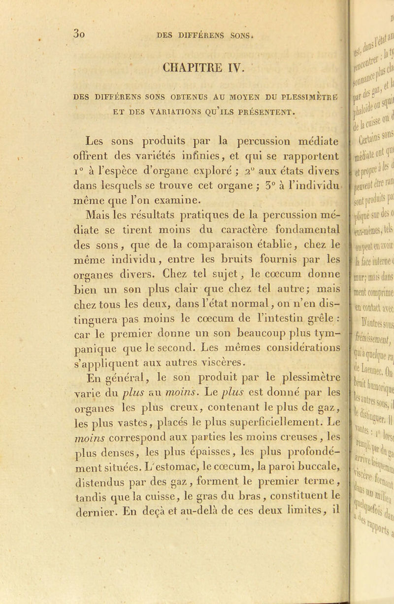 ,0 tan CHAPITRE IV. DES DIFFERENS SONS OBTENUS AU MOYEN DU PLESSIMETRE ET DES VARIATIONS Qu’iLS PRÉSENTENT. ■O iek««se,U'' Certains s°«s h ffltètrc ran: [ont produits f pliqué sur des o %üi-mèmes> tels oijpiUnMOir la lace interne ( mur; mais dans ment comprime en eontaü a\ec Les sons produits par la percussion médiate offrent des variétés infinies, et qui se rapportent ®éà'^e0111'1 ■ i° à l’espèce d’organe exploré ; aux états divers dans lesquels se trouve cet organe ; 3° à l’individu même que l’on examine. Mais les résultats pratiques de la percussion mé- diate se tirent moins du caractère fondamental des sons, que de la comparaison établie, chez le même individu, entre les bruits fournis par les organes divers. Chez tel sujet, le cæcum donne bien un son plus clair que chez tel autre; mais chez tous les deux, dans l’état normal, on n’en dis- tinguera pas moins le cæcum de l’intestin grêle : car le premier donne un son beaucoup plus tym- panique que le second. Les mêmes considérations s’appliquent aux autres viscères. En général, le son produit par le plessimètre varie du plus au moins. Le plus est donné par les organes les plus creux, contenant le plus de gaz, les plus vastes, placés le plus superficiellement. Le moins correspond aux parties les moins creuses, les plus denses, les plus épaisses, les plus profondé- ment situées. L>estomac, le cæcum, la paroi buccale, , distendus par des gaz, forment le premier terme tandis que la cuisse, le gras du bras, constituent le dernier. En deçà et au-delà de ces deux limites, il frémit pâtpie/qDe^ '*e Liennec. On Conque ,es autres sons, il lf émaner k Ul) S ««Hit, «il w