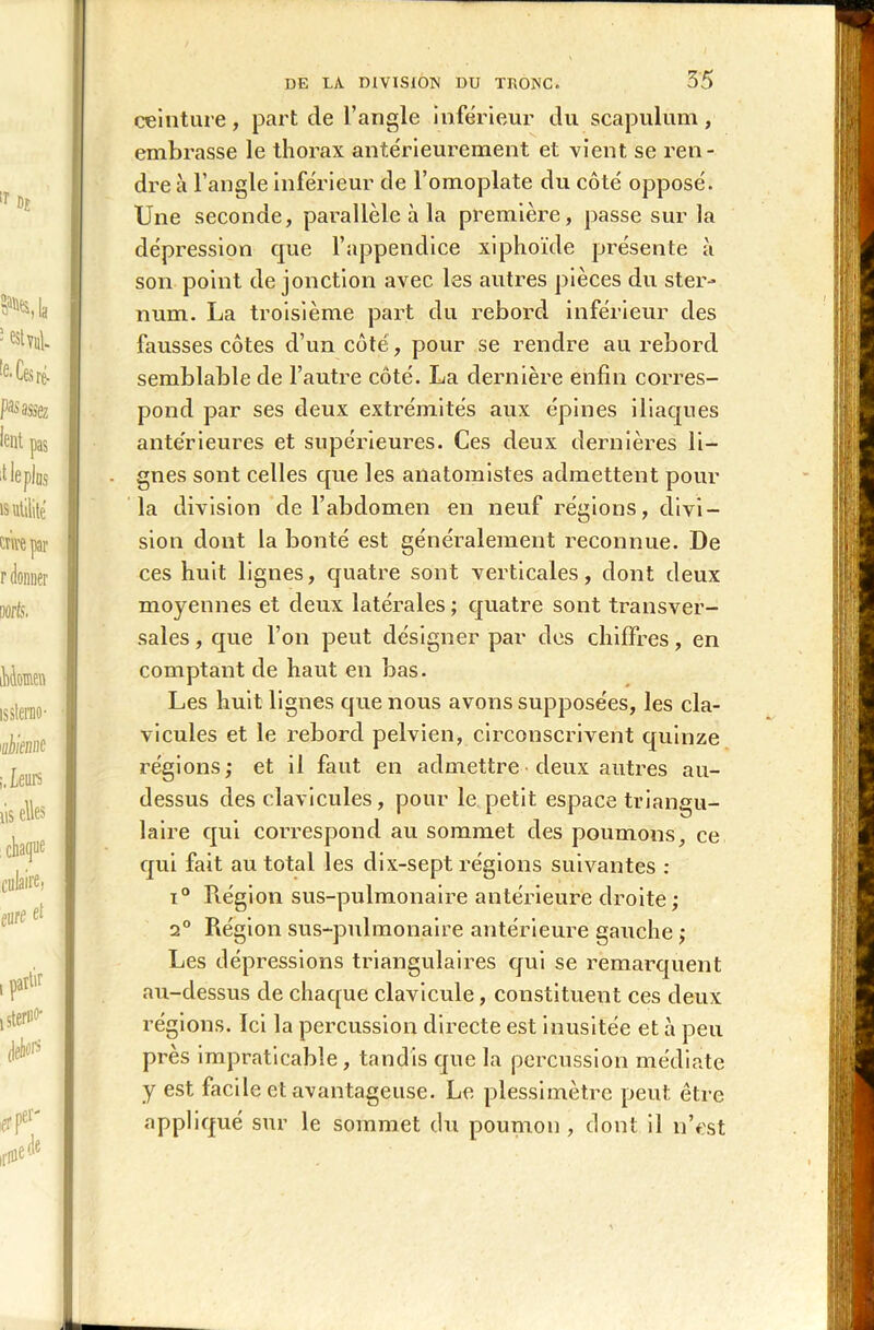 ceinture, part de l’angle inférieur du scapulum, embrasse le thorax antérieurement et vient se ren- dre à l’angle inférieur de l’omoplate du côté opposé. Une seconde, parallèle à la première, passe sur la dépression que l’appendice xiphoïde présente à son point de jonction avec les autres pièces du ster- num. La troisième part du rebord inférieur des fausses côtes d’un côté , pour se rendre au rebord semblable de l’autre côté. La dernière enfin corres- pond par ses deux extrémités aux épines iliaques anterieures et supérieures. Ces deux dernières li- gnes sont celles que les anatomistes admettent pour la division de l’abdomen en neuf régions, divi- sion dont la bonté est généralement reconnue. De ces huit lignes, quatre sont verticales, dont deux moyennes et deux latérales ; quatre sont transver- sales , que l’on peut désigner par des chiffres, en comptant de haut en bas. Les huit lignes que nous avons supposées, les cla- vicules et le rebord pelvien, circonscrivent quinze régions; et il faut en admettre deux autres au- dessus des clavicules, pour le petit espace triangu- laire qui correspond au sommet des poumons, ce qui fait au total les dix-sept régions suivantes : i° Région sus-pulmonaire antérieure droite; 2° Région sus-pulmonaire antérieure gauche ; Les dépressions triangulaires qui se remarquent au-dessus de chaque clavicule, constituent ces deux régions. Ici la percussion directe est inusitée et à peu près impraticable, tandis que la percussion médiate y est facile et avantageuse. Le plessimètre peut être appliqué sur le sommet du poumon, dont il n’est