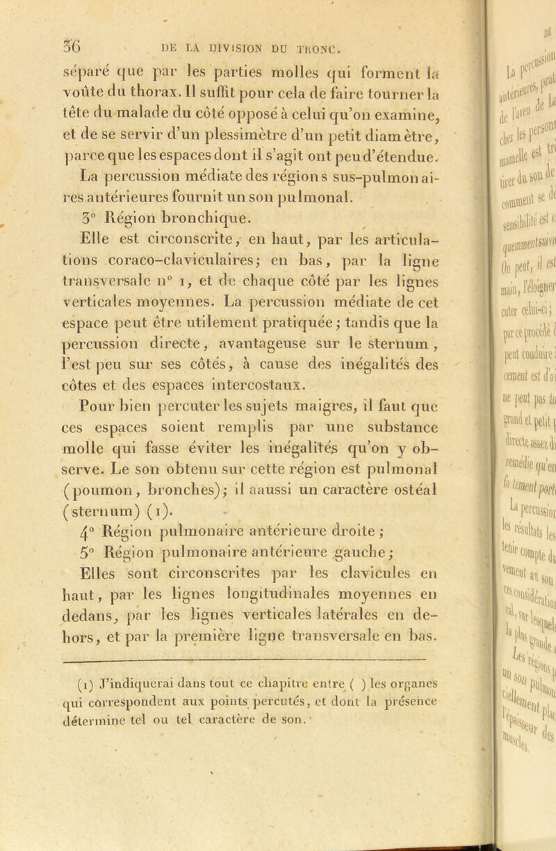 séparé que par les parties molles qui forment la voûte du thorax. Il suffit pour cela de faire tourner la tête du malade du côté opposé à celui qu’on examine, et de se servir d’un plessimètre d’un petit diamètre, parce que les espaces dont il s’agit ont peu d’étendue. La percussion médiate des régions sus-pulmonai- res antérieures fournit un son pulmonal. 3° Région bronchique. Elle est circonscrite, en haut, par les articula- tions coraco-claviculaires; en bas, par la ligne transversale n° i, et de chaque côté par les lignes verticales moyennes. La percussion médiate de cet espace peut être utilement pratiquée ; tandis que la percussion directe, avantageuse sur le sternum , l’est peu sur ses côtés, à cause des inégalités des côtes et des espaces intercostaux. Pour bien percuter les sujets maigres, il faut que ces espaces soient remplis par une substance molle qui fasse éviter les inégalités qu’on y ob- serve. Le son obtenu sur cette région est pulmonal (poumon, bronches),- il aaussi un caractère ostéal (sternum) (i). 4° Région pulmonaire antérieure droite ; 5° Région pulmonaire antérieure gauche; Elles sont circonscrites par les clavicules en haut, par les lignes longitudinales moyennes en dedans, par les lignes verticales latérales en de- hors, et par la première ligne transversale en bas. (i) J’indiquerai dans tout ce chapitre entre ( ) les organes qui correspondent aux points percutés, et dont la présence détermine tel ou tel caractère de son.-