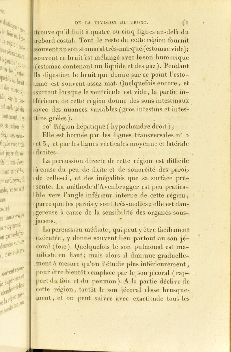 contenant des e$ en i-aisou de S'éçe des or^a- tiquée a\ec trois ait juger du vo- life du son. Pour itomac soit vide, ion cardiaque, il unie, et souvent trouve qu'il finit à quatre ou cinq lignes au-delà du irebord costal. Tout le reste de cette région fournit souvent un son stomacal très-marqué (estomac vide); souvent ce bruit est mélangé avec le son humorique (estomac contenant un liquide et des gaz). Pendant la digestion le bruit que donne sur ce point l’esto- mac est souvent assez mat. Quelquefois encore, et surtout lorsque le ventricule est vide, la partie in- férieure de cette région donne des sons intestinaux avec des nuances variables (gros intestins et intes- Itins grêles). io° Région hépatique ( hypochondre droit) ; Elle est bornée par les lignes transversales n° 2 et 5 , et par les lignes verticales moyenne et latérale droites. La percussion directe de cette région est difficile à cause du peu de fixité et de sonoréité des parois de celle-ci , et des inégalités que sa surface pré- sente. La méthode d’Avenbrugger est peu pratica- ble vers l’angle inférieur interne de cette région, parce que les parois y sont très-molles ; elle est dan- gereuse à cause de la sensibilité des organes sous- jacens. La percussion médiate, qui peut y être facilement exécutée, y donne souvent lieu partout au son jé- coral (foie). Quelquefois le son pulmonal est ma- nifeste en haut; mais alors il diminue graduelle- ment à mesure qu’on l’étudie plus inférieurement, pour être bientôt remplacé par le son jécoral (rap- port du foie et du poumon). A la partie déclive de cette région, tantôt le son jécoral chsse brusque-, ment, et on peut suivre avec exactitude tous les