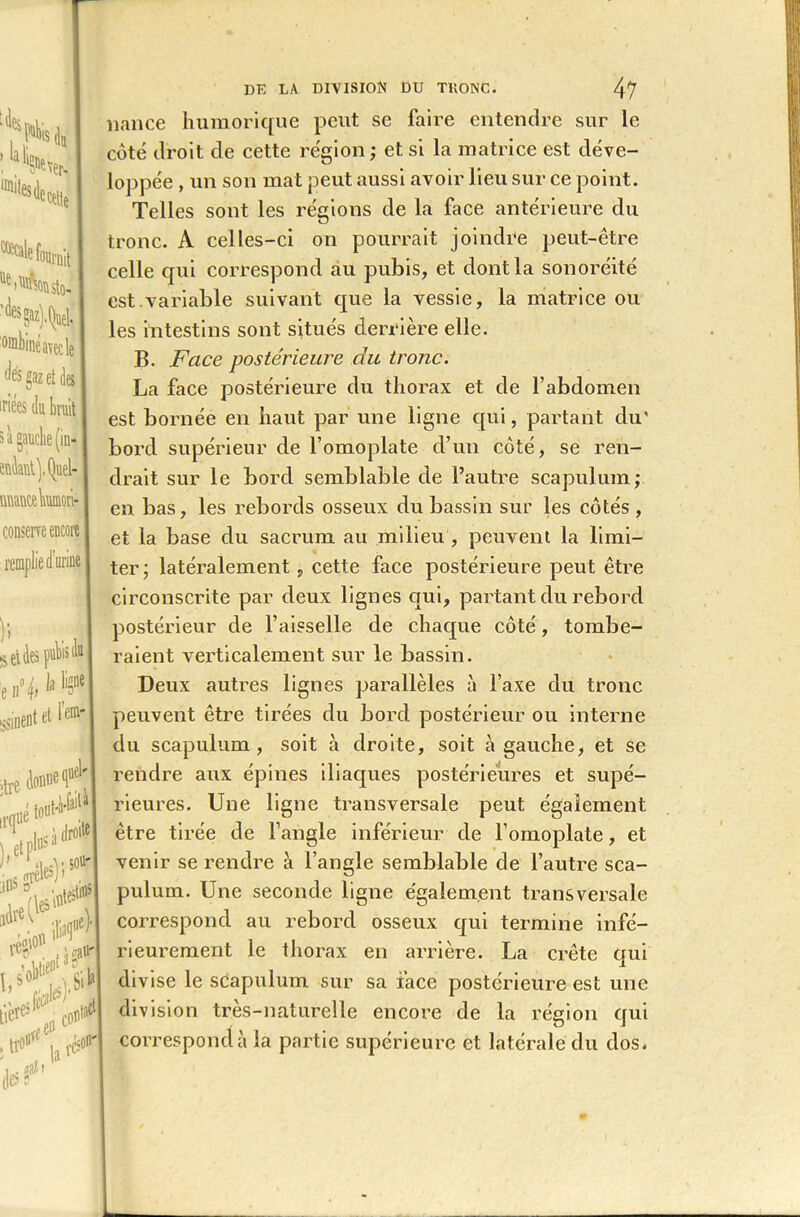 :la W “H* ^fournit onibiné avec le gaz et des uifiîs du brui s à gauche (in- mflantj.tyiel- üuantebumori- conserre encore rem] [et des puVis (lui le n% 1® usinent et l«mr| >tre donne fh >•<1 »4te V^r10'1 lle% '»*' . Ifû* îiiCtl la ^ DE LA DIYISroN £>U TllONC. 47 liance humorique peut se faire entendre sur le côté droit de cette région ; et si la matrice est déve- loppée , un son mat peut aussi avoir lieu sur ce point. Telles sont les régions de la face antérieure du tronc. A celles-ci on pourrait joindre peut-être celle qui correspond au pubis, et dont la sonoréité est.variable suivant que la vessie, la matrice ou les intestins sont situés derrière elle. B. Face postérieure du tronc. La face postérieure du thorax et de l’abdomen est bornée en haut par une ligne qui, partant du’ bord supérieur de l’omoplate d’un côté, se ren- drait sur le bord semblable de l’autre scapulum,- en bas, les rebords osseux du bassin sur les côtés, et la base du sacrum au milieu , peuvent la limi- ter; latéralement, cette face postérieure peut être circonscrite par deux lignes qui, partant du rebord postérieur de l’aisselle de chaque côté, tombe- raient verticalement sur le bassin. Deux autres lignes parallèles à l’axe du tronc peuvent être tirées du bord postérieur ou interne du scapulum , soit à droite, soit à gauche, et se rendre aux épines iliaques postérieures et supé- rieures. Une ligne transversale peut également être tirée de l’angle inférieur de l’omoplate, et venir se rendre à l’angle semblable de l’autre sca- pulum. Une seconde ligne également transversale correspond au rebord osseux qui termine infé- rieurement le thorax en arrière. La crête qui divise le scapulum sur sa face postérieure est une division très-naturelle encore de la région qui correspond à la partie supérieure et latérale du dos*