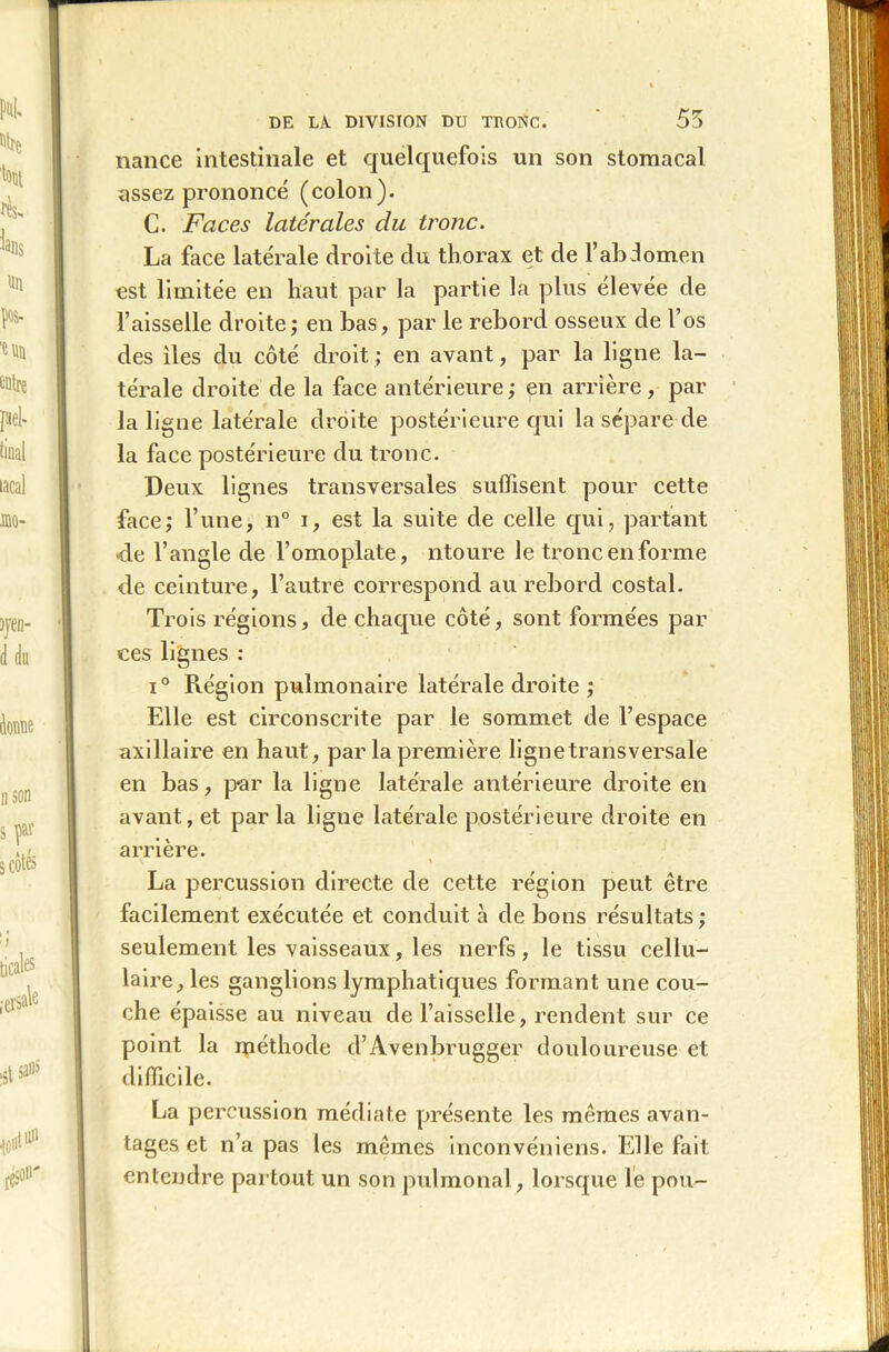 nance intestinale et quelquefois un son stomacal assez prononcé (colon). C. Faces latérales du tronc. La face latérale droite du thorax et de l’abdomen est limitée en haut par la partie la plus élevée de faisselle droite; en bas, par le rebord osseux de l’os des îles du côté droit; en avant, par la ligne la- térale droite de la face antérieure; en arrière, par la ligne latérale droite postérieure qui la sépare de la face postérieure du tronc. Deux lignes transversales suffisent pour cette face; l’une, n° i, est la suite de celle qui, partant •de l’angle de l’omoplate, ntoure le tronc en forme de ceinture, l’autre correspond au rebord costal. Trois régions, de chaque côté, sont formées par ces lignes : i° Région pulmonaire latérale droite ; Elle est circonscrite par le sommet de l’espace axillaire en haut, par la première lignetransversale en bas, p*ar la ligne latérale antérieure droite en avant, et par la ligne latérale postérieure droite en arrière. \ » La percussion directe de cette région peut être facilement exécutée et conduit à de bons résultats; seulement les vaisseaux, les nerfs, le tissu cellu- laire, les ganglions lymphatiques formant une cou- che épaisse au niveau de l’aisselle, rendent sur ce point la méthode d’Avenbrugger douloureuse et difficile. La percussion médiate présente les mêmes avan- tages et n’a pas les mêmes inconvéniens. Elle fait entendre partout un son pulmonal, lorsque le pou-