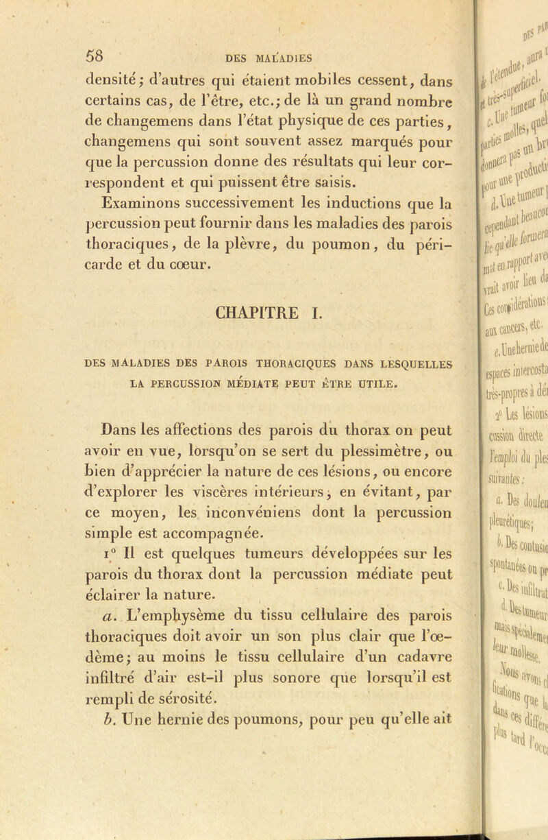 densité; d’autres qui étaient mobiles cessent, dans certains cas, de l’être, etc.; de là un grand nombre de changemens dans l’état physique de ces parties, changemens qui sont souvent assez marqués pour que la percussion donne des résultats qui leur cor- respondent et qui puissent être saisis. Examinons successivement les inductions que la percussion peut fournir dans les maladies des parois thoraciques, de la plèvre, du poumon, du péri- carde et du cœur. CHAPITRE I. DES MALADIES DES PAROIS THORACIQUES DANS LESQUELLES LA PERCUSSION MEDIATE PEUT ÊTRE UTILE. Dans les affections des parois du thorax on peut avoir en vue, lorsqu’on se sert du plessimètre, ou bien d’apprécier la nature de ces lésions, ou encore d’explorer les viscères intérieurs; en évitant, par ce moyen, les inconvéniens dont la percussion simple est accompagnée. i° Il est quelques tumeurs développées sur les parois du thorax dont la percussion médiate peut éclairer la nature. a. L’emphysème du tissu cellulaire des parois thoraciques doit avoir un son plus clair que l’œ- dème; au moins le tissu cellulaire d’un cadavre infiltré d’air est-il plus sonore que lorsqu’il est l’empli de sérosité. b. Une hernie des poumons, pour peu qu’elle ait »f.< tf*'51 #rfo1 >; [ foe»®1 *** Wir lie« <» ■