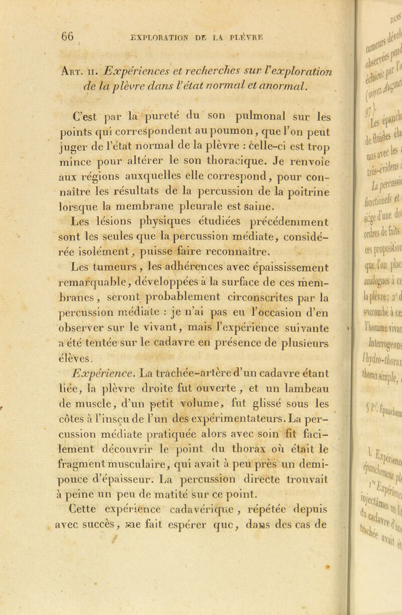 Art. ii. Expériences et recherches sur Vexploration de la plèvre dans l’état normal et anormal. C’est par la pureté du sou pulmonal sur les points qui correspondent au poumon, que l’on peut juger de l’état normal de la plèvre : celle-ci est trop mince pour altérer le son thoracique. Je renvoie aux régions auxquelles elle correspond, pour con- naître les résultats de la percussion de la poitrine lorsque la membrane pleurale est saine. Les lésions physiques étudiées précédemment sont les seules que la percussion médiate, considé- rée isolément, puisse faire reconnaître. Les tumeurs , les adhérences avec épaississement remarquable, développées à la surface de ces mem- branes , seront probablement circonscrites par la percussion médiate : je n’ai pas eu l’occasion d’en observer sur le vivant, mais l’expérience suivante a été tentée sur le cadavre en présence de plusieurs élèves. Expérience. La trachée-artère d’un cadavre étant liée, la plèvre droite fut ouverte, et un lambeau démuselé, d’un petit volume, fut glissé sous les côtes à l’insçu de l’un des expérimentateurs. La per- cussion médiate pratiquée alors avec soin fit faci- lement découvrir le point du thorax où était le fragment musculaire, qui avait à peu près un demi- pouce d’épaisseur. La percussion directe trouvait à peine un peu de matité sur ce point. Cette expérience cadavérique , répétée depuis avec succès, sue fait espérer que, dans des cas de