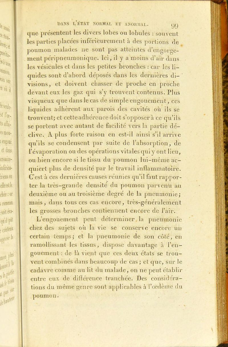 DANS LÉTAT NORMAL ET ANORMAL. y<) que présentent les divers lobes ou lobules : souvent les parties placées inférieurement à des portions de poumon malades ne sont pas atteintes d’engorge- ment péripneumonique. Ici, il y a moins d’air dans les vésicules et dans les petites bronches : car les li- quides sont d’abord déposés dans les dernières di- visions, et doivent chasser de proche en proche devant eux les gaz qui s’y trouvent contenus. Plus visqueux que dans le cas de simple engouement, ces liquides adhèrent aux parois des cavités où ils se trouvent; et cette adhérence doit s’opposera ce qu’ils se portent avec autant de facilité vers la partie dé- clive. A plus forte raison en est-il ainsi s’il arrive qu’ils se condensent par suite de l’absorption, de l’évaporation ou des opérations vitales qui y ont lieu, ou bien encore si le tissu du poumon lui-même ac- quiert plus de densité par le travail inflammatoire. C’est à ces dernières causes réunies qu’il faut rappor- ter la très-grande densité du poumon parvenu au deuxième ou au troisième degré de la pneumonie; mais, dans tous ces cas encore, très-généralement les grosses bronches contiennent encore de l’air. L’engouement peut déterminer la pneumonie chez des sujets où la vie se conserve encore un certain temps; et la pneumonie de son côté, en ramollissant les tissus, dispose davantage à l’en- gouement : de là vient que ces deux états se trou- vent combinés dans beaucoup de cas ; et que, sur le cadavre comme au lit du malade, on ne peut établir entre eux de différence tranchée. Des considéra- tions du même genre sont applicables à l’œdème du poumon.