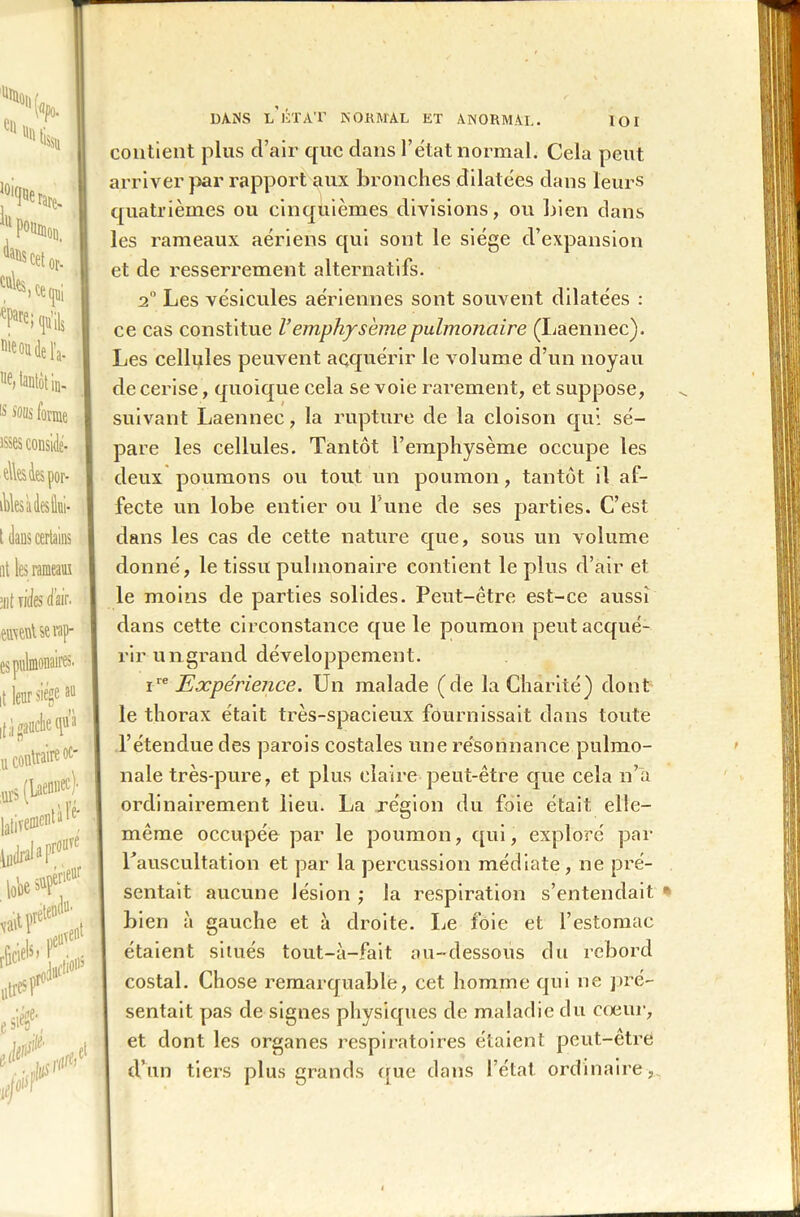 loi '%l ‘'lis, iu P0»mon. ^ cet or- ta^)te(pi éPare; qu’ils nie ou de IV ue> tantôt in- 15 Mus for^ ■ elles 4es por- tes aies Hui- ut tel ait nies dair. euiwUe râp- es pulmonaires, it leur siégé au if^gaucheqtt’à u contraire oc- ;Ur5 (Laennec); lativen>elltille' fuirai aPr°ure lobe ^ ,reten‘ lériene neu’ .du* lient vavtÇ1 r&ciete litres pr°’ fer/' Jrfti 0 DANS l’ÉTAT NORMAL ET ANORMAL. contient plus d’air que clans l’état normal. Cela peut arriver par rapport aux bronches dilatées dans leurs quatrièmes ou cinquièmes divisions, ou bien dans les rameaux aériens qui sont le siège d’expansion et de resserrement alternatifs. 20 Les vésicules aériennes sont souvent dilatées : ce cas constitue Vemphysème pulmonaire (Laennec). Les cellules peuvent acquérir le volume cl’un noyau de cerise, quoique cela se voie rarement, et suppose, suivant Laennec, la rupture de la cloison qui sé- pare les cellules. Tantôt l’emphysème occupe les deux poumons ou tout un poumon, tantôt il af- fecte un lobe entier ou l une de ses parties. C’est dans les cas de cette nature que, sous un volume donné, le tissu pulmonaire contient le plus cl’air et le moins de parties solides. Peut-être est-ce aussi dans cette circonstance que le poumon peut acqué- rir un grand développement. i** Expérience. Un malade (de la Charité) dont le thorax était très-spacieux fournissait dans toute l’étendue des parois costales une résonnance pulmo- nale très-pure, et plus claire peut-être que cela n’a ordinairement lieu. La région du foie était, elle- même occupée par le poumon, qui, exploré par l’auscultation et par la percussion médiate, ne pré- sentait aucune lésion ; la respiration s’entendait bien à gauche et à droite. Le foie et l’estomac étaient situés tout-à-fait au-dessous du rebord costal. Chose remarquable, cet homme qui ne pré- sentait pas de signes physiques de maladie du cœur, et dont les organes respiratoires étaient peut-être d’un tiers plus grands que dans I état ordinaire ,