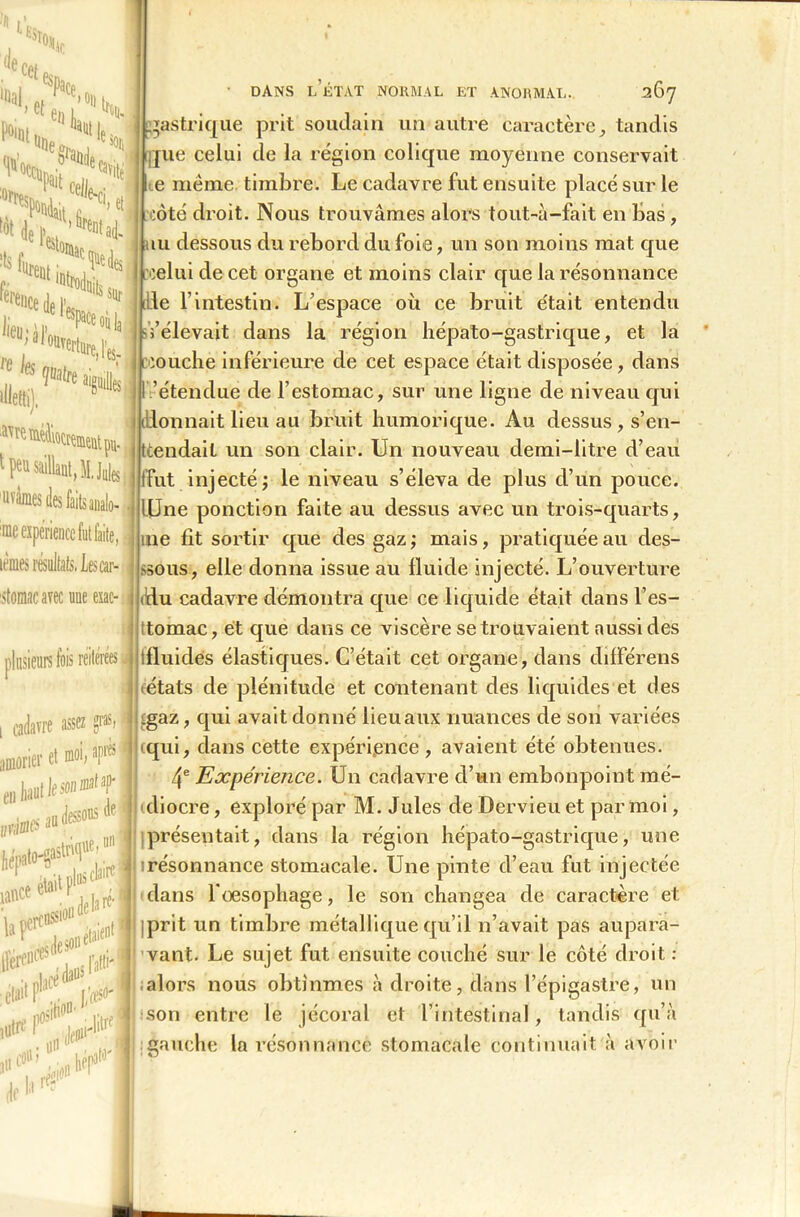 de Sî°ÏIir ce( e% r, et Ph, ‘«al '■■'H 50e £hflhi iSi,9 “Je «a >ÏJ' «UelV :ts lurent » et i «ntad. (en ence de \ sur lieu; ce les illetti), ^Werturej'es. DANS L ÉTAT NORMAL ET ANORMAL. 267 gastrique prit soudain un autre caractère, tandis que celui de la région colique moyenne conservait e même timbre. Le cadavre fut ensuite placé sur le côté droit. Nous trouvâmes alors tout-à-fait en bas, tu dessous du rebord du foie, un son moins mat que icelui de cet organe et moins clair que la résonnance die l’intestin. L'espace où ce bruit était entendu sfélevait dans la région hépato-gastrique, et la couche inférieure de cet espace était disposée, dans 'étendue de l’estomac, sur une ligne de niveau qui donnait lieu au bruit humorique. Au dessus , s’en- tendait un son clair. Un nouveau demi-litre d’eau fut injecté; le niveau s’éleva de plus d’un pouce. Une ponction faite au dessus avec un trois-quarts, me fît sortir que des gaz ; mais, pratiquée au des- sous, elle donna issue au fluide injecté. L’ouverture du cadavre démontra que ce liquide était dans l’es- tomac, et que dans ce viscère se trouvaient aussi des fluides élastiques. C’était cet organe, dans différens (états de plénitude et contenant des liquides et des Ij çgaz, qui avait donné lieu aux nuances de son variées (qui, dans cette expérience, avaient été obtenues. 4e Expérience. Un cadavre d’un embonpoint mê- le I diocre, exploré par M. Jules de Dervieu et par moi, ^.^^le.uni présentait, dans la région hépato-gastrique, une I p> résonnance stomacale. Une pinte d’eau fut injectée i.'.itfC e*alt 1 ^|.)rer.fl dans l'œsophage, le son changea de caractère et 'I’l,ssi011 t■ prit un timbre métallique qu’il n’avait pas aupara- \. I vaut. Le sujet fut ensuite couché sur le côté droit : II;alors nous obtînmes à droite, dans l’épigastre, un \ son entre le jécoral et l’intestinal, tandis qu’à t peu saillaut,M.Ju!esl uvàmes des faits analo- ime expérience futbiite, J lèmes résultats. Lescar- stomac avec une esac- plusieurs fois réitérées J i cadavre assez gras, Donner el Mi. 'P1* aW^^T urtiia&:iU la perc' deson^ ■t nlicé daüS l altl lutr ou • f ;£i> défi1 i-litrq hep3 j gauche la résonnance stomacale continuait à avoir