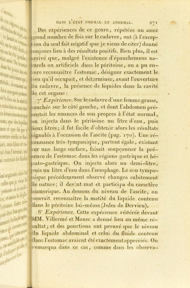 il % Sïfc* '^1,% SlJ> %.S ' (l-rnd Dlt0^it I e anteneure i k,‘nV«fm ' t&leûAàt ce àevoi 'irannoncerque leuxJ (pe des liquides iince et que des «az y îverture vérifia ce dia- airs, mais (ilans et co- ent dans l’estomac, qui1 ni ; autsegarant tir dans les celles que ]t ' 1 lie nature; il devint mat et participa du caractère de i présente’ Ire, l’estomac. jêBie'd (tiniwk^ DANS L ÉTAT NORMAL KT ANORMAL. 2'J I Des expériences de ce genre, répétées un assez ,;rand nombre de fois sur le cadavre, ont (à l’excep- ion du seul fait négatif que je viens de citer) donné ou jours lieu à des résultats positifs. Bien plus, il est arrivé que, malgré l’existence d’épanchemens na- turels ou artificiels dans le péritoine, on a pu en- ore reconnaître l’estomac, désigner exactement le ieu qu’il occupait, et déterminer, avant l’ouverture liu cadavre, la présence de Liquides dans la cavité lie cet organe : 7e Expérience. Sur le cadavre d’une femme grasse, louchée sur le côté gauche, et dont l’abdomen pré- tentait les nuances de son propres à l’état normal, >n injecta dans le péritoine un litre d’eau, puis leux litrés ; il fut facile d’obtenir alors les résultats signalés à l’occasion de l’ascite (pag. 170). Une ré- iconnance très-tympanique, partout égale, existant aur une large surface, faisait soupçonner la pré- sence de l’estomac dans les régions gastrique et hé- oato-gastrique. On injecta alors un demi-litre, mis un litre d’eau dans l’œsophage. Le son tympa- nique précédemment observé changea subitement ‘0#’’^ 11 ^ ilJï> mmorique. Au dessous du niveau de l’ascite, on oouvait reconnaître la matité du liquide contenu dans le péritoine lui-même (Jules de Dervieu). 8e Expérience. Cette expérience réitérée devant MM. Villermé et Manec a donné lieu au même ré- sultat; et des ponctions ont prouvé que le niveau ceWellcl du liquide abdominal et celui du fluide contenu dans l’estomac avaient été exactement appréciés. O11 Remarqua dans ce cas, comme dans les observa- va»! ■ ’M